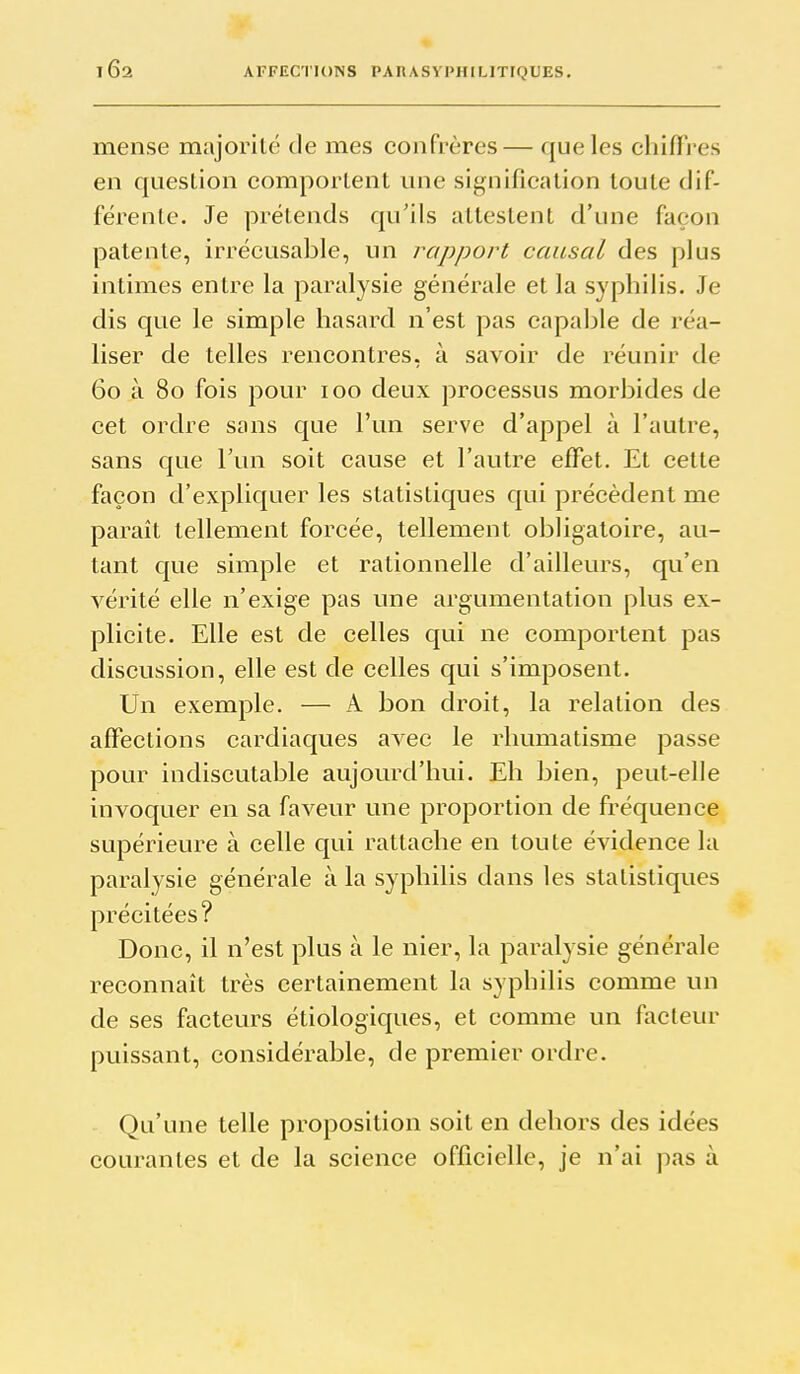 mense majorité de mes confrères— que les chiffres en question comportent une signification toute dif- férente. Je prétends qu'ils attestent d'une façon patente, irrécusable, un rapport causal des plus intimes entre la paralysie générale et la syphilis. Je dis que le simple hasard n'est pas capable de réa- liser de telles rencontres, à savoir de réunir de 60 à 80 fois pour 100 deux processus morbides de cet ordre sans que l'un serve d'appel à l'autre, sans que l'un soit cause et l'autre effet. Et cette façon d'expliquer les statistiques qui précèdent me paraît tellement forcée, tellement obligatoire, au- tant que simple et rationnelle d'ailleurs, qu'en A'^érité elle n'exige pas une argumentation plus ex- plicite. Elle est de celles qui ne comportent pas discussion, elle est de celles qui s'imposent. Un exemple. — A bon droit, la relation des affections cardiaques avec le rhumatisme passe pour indiscutable aujourd'hui. Eh bien, peut-elle invoquer en sa faveur une proportion de fréquence supérieure à celle qui rattache en toute évidence la paralysie générale à la syphilis dans les statistiques précitées? Donc, il n'est plus à le nier, la paralysie générale reconnaît très certainement la syphilis comme un de ses facteurs étiologiques, et comme un facteur puissant, considérable, de premier ordre. Qu'une telle proposition soit en dehors des idées courantes et de la science officielle, je n'ai pas à