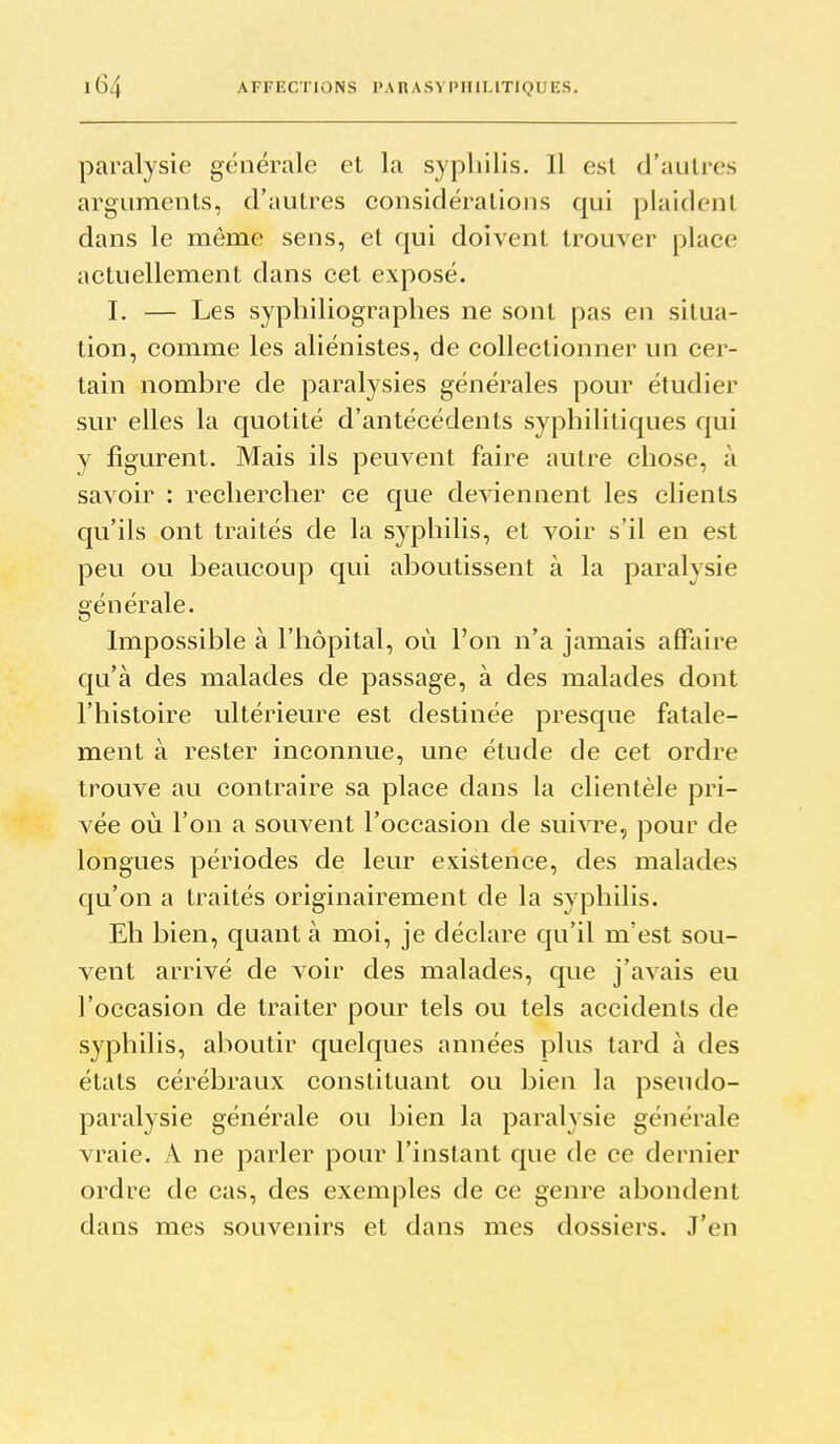 paralysie générale et la syphilis. Il est d'autres arguments, d'autres considérations qui plaident dans le môme sens, et qui doivent trouver place actuellement dans cet exposé. I. — Les syphiliographes ne sont pas en situa- tion, comme les aliénistes, de collectionner un cer- tain nombre de paralysies générales pour étudier sur elles la quotité d'antécédents syphilitiques qui y figurent. Mais ils peuvent faire autre chose, à savoir : rechercher ce que deviennent les clients qu'ils ont traités de la syphilis, et voir s'il en est peu ou beaucoup qui aboutissent à la paralysie générale. Impossible à l'hôpital, où l'on n'a jamais affaire qu'à des malades de passage, à des malades dont l'histoire ultérieure est destinée presque fatale- ment à rester inconnue, une étude de cet ordre trouve au contraire sa place dans la clientèle pri- vée où l'on a souvent l'occasion de suivre, pour de longues périodes de leur existence, des malades qu'on a traités originairement de la syphilis. Eh bien, quant à moi, je déclare qu'il m'est sou- vent arrivé de voir des malades, que j'avais eu l'occasion de traiter pour tels ou tels accidents de syphilis, aboutir quelques années plus tard à des états cérébraux constituant ou bien la pseudo- paralysie générale ou bien la paralysie générale vraie. A ne parler pour l'instant que de ce dernier ordre de cas, des exemples de ce genre abondent dans mes souvenirs et dans mes dossiers. J'en