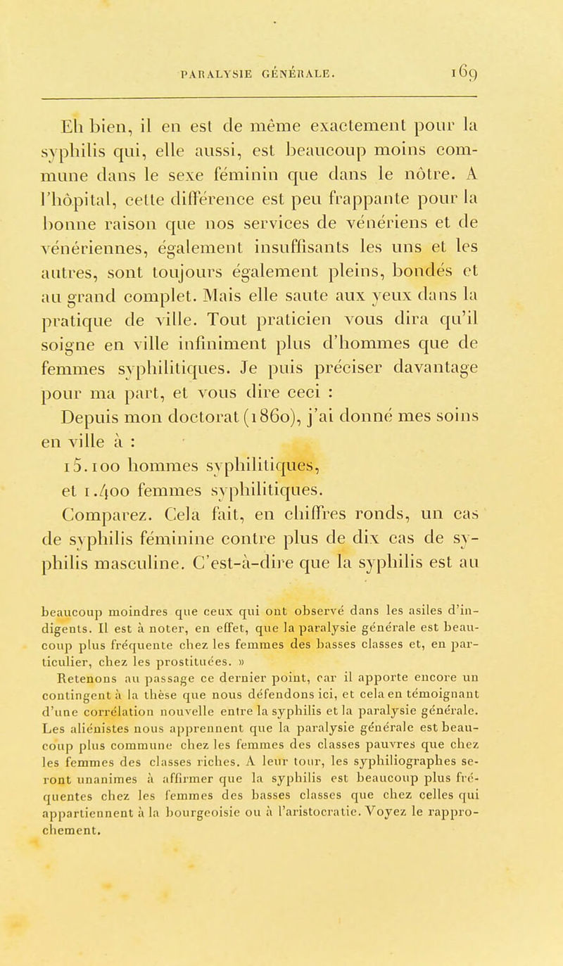 Eh bien, il en esl de même exactement pour la syphilis qui, elle aussi, est beaucoup moins com- mune dans le sexe féminin que dans le nôtre. A l'hôpital, cette différence est peu frappante pour la bonne raison que nos services de vénériens et de vénériennes, également insuffisants les uns et les autres, sont toujours également pleins, bondés et au grand complet. Mais elle saute aux yeux dans la pratique de ville. Tout praticien vous dira qu'il soigne en ville infiniment plus d'hommes que de femmes syphilitiques. Je puis préciser davantage pour ma part, et vous dire ceci : Depuis mon doctorat (1860), j'ai donné mes soins en ville à : i5.ioo hommes syphilitiques, et i./joo femmes syphilitiques. Comparez. Cela fait, en chiffres ronds, un cas de syphilis féminine contre plus de dix cas de sy- philis masculine. C'est-à-dire que la syphilis est au beaucoup moindres que ceux qui out observé dans les asiles d'in- digents. Il est à noter, en eEFet, que la paralysie générale est beau- coup plus fréquente chez les femmes des basses classes et, en par- ticulier, chez les prostituées. » Retenons au passage ce dernier point, car il apporte encore un contingent à la thèse que nous défendons ici, et cela en témoignant d'une corrélation nouvelle entre la syphilis et la paralysie générale. Les aliénistes nous apprennent que la paralysie générale est beau- coup plus commune chez les femmes des classes pauvres que chez les femmes des classes riches. A leur tour, les syphiliographes se- ront unanimes à affirmer que la syphilis est beaucoup plus fré- quentes chez les femmes des basses classes que chez celles qui appartiennent à la bourgeoisie ou à l'aristocratie. Voyez le rappro- chement.