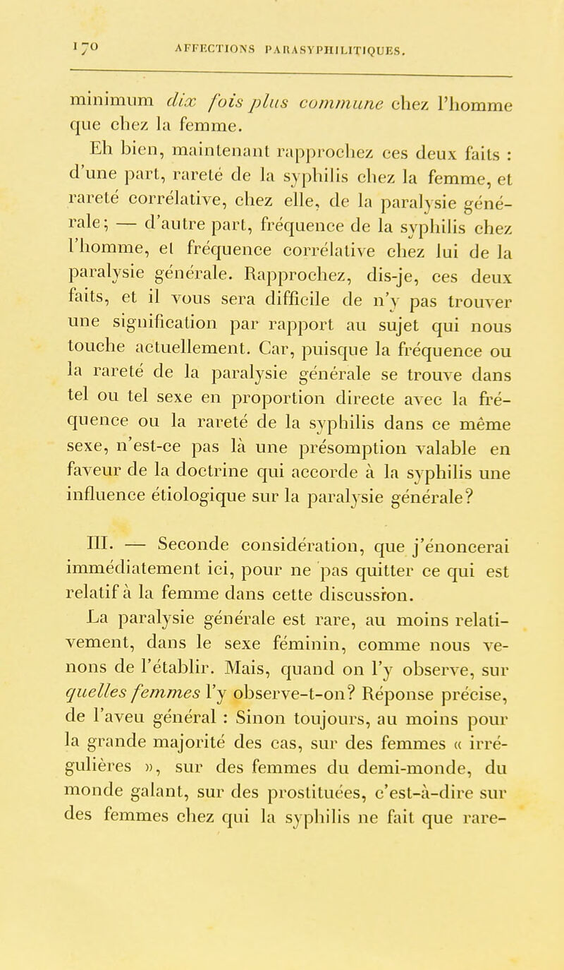 minimum dix fois plus commune chez l'iiomme que chez la femme. Eh bien, maintenant rapprochez ces deux faits : d'une part, rareté de la syphilis chez la femme, et rareté corrélative, chez elle, de la paralysie géné- rale; — d'autre part, fréquence de la syphilis chez l'homme, el fréquence corrélative chez lui de la paralysie générale. Rapprochez, dis-je, ces deux faits, et il vous sera difficile de n'y pas trouver une signification par rapport au sujet qui nous touche actuellement. Car, puisque la fréquence ou la rareté de la paralysie générale se trouve dans tel ou tel sexe en proportion directe avec la fré- quence ou la rareté de la syphilis dans ce même sexe, n'est-ce pas là une présomption valable en faveur de la doctrine qui accorde à la syphilis une influence étiologique sur la paralysie générale? ni. — Seconde considération, que j'énoncerai immédiatement ici, pour ne pas quitter ce qui est relatif à la femme dans cette discussion. La paralysie générale est rare, au moins relati- vement, dans le sexe féminin, comme nous ve- nons de l'établir. Mais, quand on l'y observe, sur quelles femmes l'y observe-t-on? Réponse précise, de l'aveu général : Sinon toujours, au moins pour la grande majorité des cas, sur des femmes « irré- gulières », sur des femmes du demi-monde, du monde galant, sur des prostituées, c'est-à-dire sur des femmes chez qui la syphilis ne fait que rare-