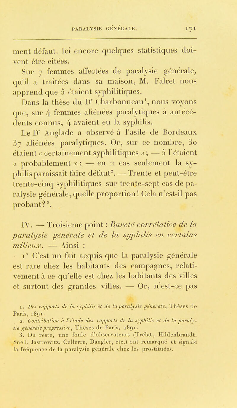 ment défaut. Ici encore quelques statistiques doi- vent être citées. Sur 7 femmes affectées de paralysie générale^ qu'il a traitées dans sa maison, M. Falret nous apprend que 5 étaient syphilitiques. Dans la thèse du D Charbonneau', nous voyons que, sur 4 femmes aliénées paralytiques à antécé- dents connus, 4 avaient eu la syphilis. Le D Anglade a observé à l'asile de Bordeaux 37 aliénées paralytiques. Or, sur ce nombre, 3o étaient « certainement syphilitiques » ; — 5 l'étaient (( probablement » ; — en 2 cas seulement la sy- philis paraissait faire défaut^—Trente et peut-être trente-cinq syphilitiques sur trente-sept cas de pa- ralysie générale, quelle proportion! Cela n'est-il pas probant? ^ IV. — Troisième point : Rai^eté corrélative de la paralysie générale et de la syphilis en certains milieux. — Ainsi : 1° C'est un fait acquis que la paralysie générale est rare chez les habitants des campagnes, relati- vement à ce qu'elle est chez les habitants des villes et surtout des grandes villes. — Or, n'est-ce pas 1. Des rapports de la syphilis et de la paralysie générale^ Thèses de Paris, 1891. 2. Conlribution à l'élude des rapports de la syphilis et de la paraly- sie générale progressive, Thèses de Paris, 1891. 3. Du reste, une foule d'observateurs (Trélat, Hildenbrandt, Snell, Jastrowitz, Cullerre, Dangler, etc.) ont remarqué et signalé la fréquence de la paralysie générale chez les prostituées.