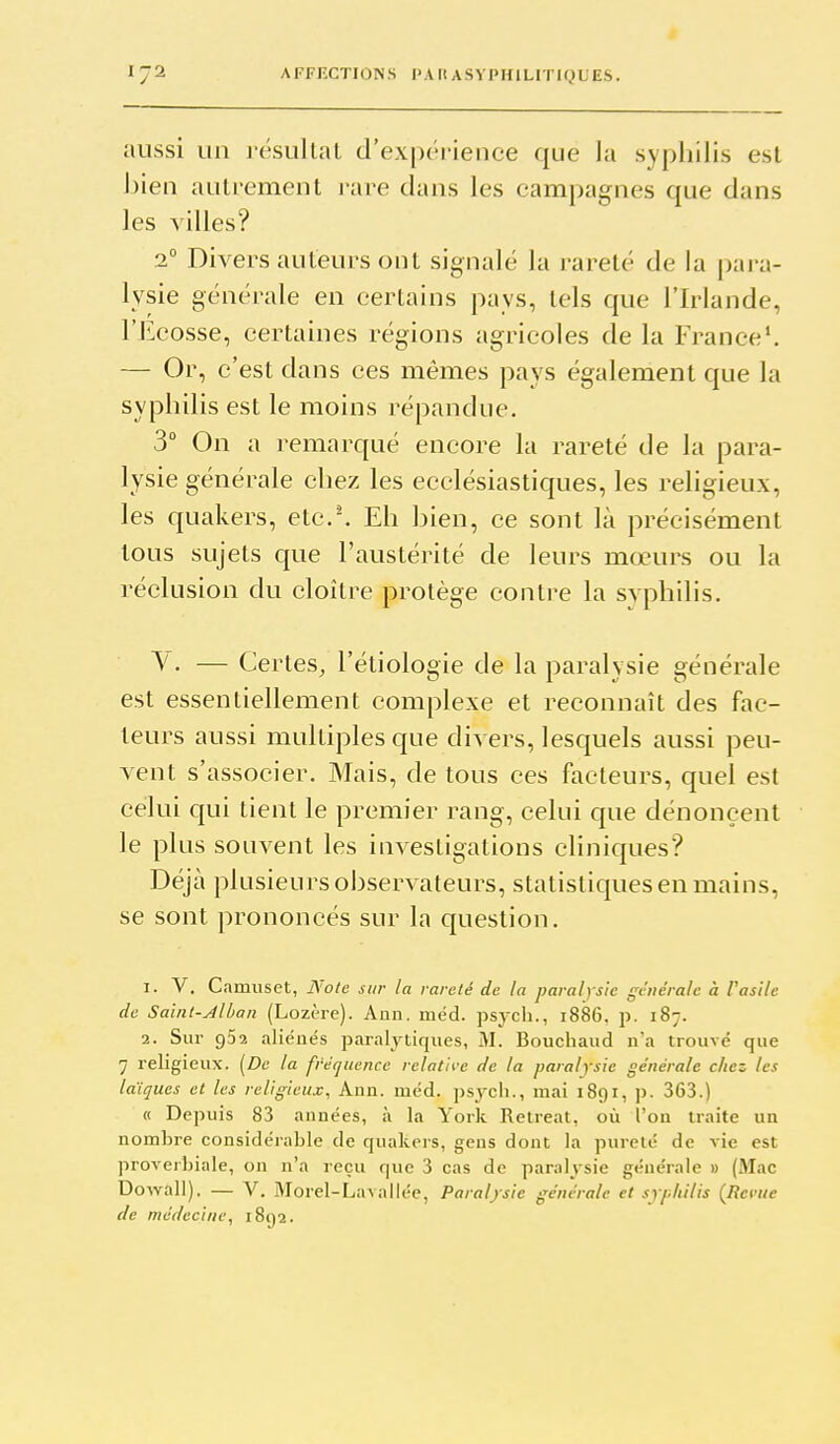 1-1 aussi un j-ésultat d'expérience que la syphilis est Jjien autrement ]*are dans les campagnes que dans les villes? 2° Divers auteurs ont signalé la rareté de la para- lysie générale en certains pays, tels que l'Irlande, l'Ecosse, certaines régions agricoles de la France'. — Or, c'est dans ces mêmes pays également que la syphilis est le moins répandue. 3° On a remarqué encore la rareté de la para- lysie générale chez les ecclésiastiques, les religieux, les quakers, etc.^ Eh hien, ce sont là précisément tous sujets que l'austérité de leurs mœurs ou la réclusion du cloître protège contre la svphilis. V. — Certes, l'étiologie de la paralysie générale est essentiellement complexe et reconnaît des fac- teurs aussi multiples que divers, lesquels aussi peu- vent s'associer. Mais, de tous ces facteurs, quel est celui qui tient le premier rang, celui que dénoncent le plus souvent les investigations cliniques? Déjà plusieurs observateurs, statistiques en mains, se sont prononcés sur la question. 1. V. Camuset, Note sur la rareté de la paralysie générale à F asile de Saint-Alban (Lozère). Ann. méd. psycli., i886. p. 187. 2. Sur 962 aliénés paralytiques, M. Bouchaud n'a trouvé que 7 religieux. [De la fréquence relatn-e de la paralysie générale chez les laïques et les religieux, Ann. méd. psjcli., mai 1891, p. 363.) « Depuis 83 années, à la York Relreat, où l'on traite un nombre considérable de quakers, gens dont la pureté de vie est proverbiale, on n'a reçu que 3 cas de paralysie générale » (Mac Dowall). — V. Morel-Lavallée, Paralysie générale et syphilis (Revue de médecine, 1892.