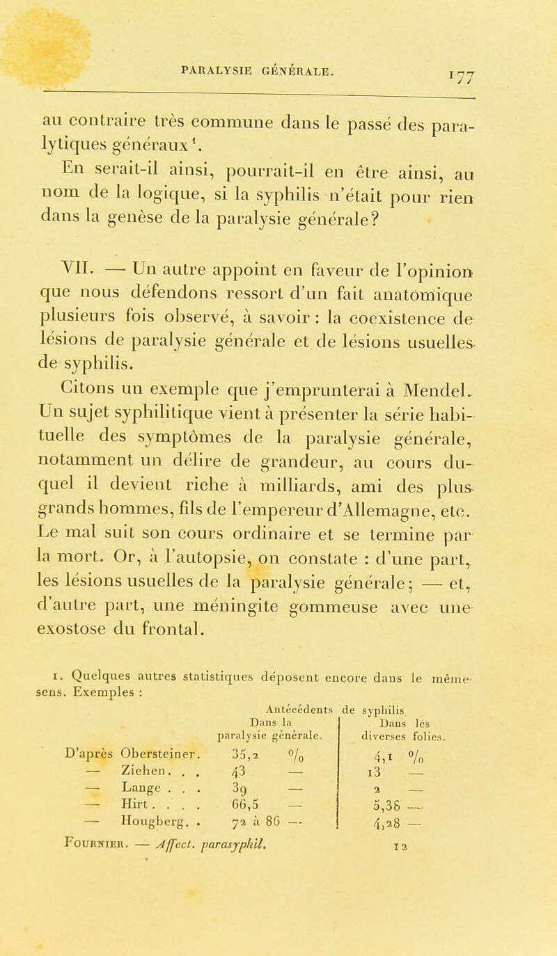 au contraire très commune dans le passé des para- lytiques généraux \ En serait-il ainsi, pourrait-il en être ainsi, au nom de la logique, si la syphilis n'était pour rien dans la genèse de la paralysie générale? VII. — Un autre appoint en faveur de l'opinion que nous défendons ressort d'un fait anatomique plusieurs fois observé, à savoir : la coexistence de lésions de paralysie générale et de lésions usuelles- de syphilis. Citons un exemple que j'emprunterai à MendeL Un sujet syphilitique vient à présenter la série habi- tuelle des symptômes de la paralysie générale, notamment un délire de grandeur, au cours du- quel il devient riche à miUiards, ami des plus grands hommes, fds de l'empereur d'Allemagne, etc. Le mal suit son cours ordinaire et se termine par la mort. Or, à l'autopsie, on constate : d'une part, les lésions usuelles de la paralysie générale; — et, d'autre part, une méningite gommeuse avec une- exostose du frontal. I. Quelques autres statistiques déposent encore dans le même- sens. Exemples : Antécédents de sypliilis Dans les diverses folies. Dans la paralysie générale. D'après Obersteiner. 35,2 /g — Ziehen... 4^ — —• Lange ... Sg — — Hirt. . . . 66,5 — — Hougberg. . 72 à 86 — 4,1 Vo i3 — a — 5,38 -- 4,28 - FouHiîiER. — Affccl. parasjrpkil. la