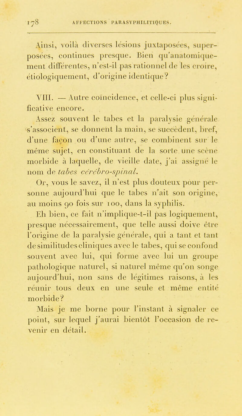 Ainsi, voilà diverses lésions juxtaposées, super- posées, continues presque. Bien qu'anatomi(jue- ment clifFérentes, n'est-il pas rationnel de les croire, étiologiquement, d'origine identique? YIII. — Autre coïncidence, et celle-ci plus signi- ficative encore. Assez souvent le tabès et la paralysie générale 's'associent, se donnent la main, se succèdent, bref, d'une façon ou d'une autre, se combinent sur le même sujet, en constituant de la sorte une scène morbide à laquelle, de vieille date, j'ai assigné le nom de tahes cérébro-spinal. Or, vous le savez, il n'est plus douteux pour per- sonne aujourd'hui que le tabès n'ait son origine, au moins 90 fois sur 100, dans la syphilis. Eh bien, ce fait n'implique-t-il pas logiquement, presque nécessairement, que telle aussi doive être l'origine de la paralysie générale, qui a tant et tant de similitudes cliniques avec le tabès, qui se confond souvent avec lui, qui forme avec lui un groupe pathologique naturel, si naturel même qu'on songe aujourd'hui, non sans de légitimes raisons, à les réunir tous deux en une seule et même entité morbide? Mais je me borne pour l'instant à signaler ce point, sur lequel j'aurai bientôt l'occasion de re- venir en détail.