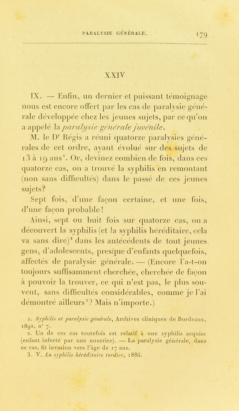 XXIV IX. — Enfin, un dernier et puissant témoignage nous est encore offert par les cas de paralysie géné- rale développée chez les jeunes sujets, par ce qu'on a appelé la paralysie générale juvénile. M. le D Régis a réuni quatorze paralysies géné- rales de cet ordre, ayant évolué sur des sujets de i 3 à 19 ans\ Or, devinez combien de fois, dans ces quatorze cas, on a trouvé la syphilis en remontant (non sans difficultés) dans le passé de ces jeunes sujets? Sept fois, d'une façon certaine, et une fois, d'une façon probable ! Ainsi, sept ou huit fois sur quatorze cas, on a découvert la syphilis (et la syphilis héréditaire, cela va sans dire)^ dans les antécédents de tout jeunes gens, d'adolescents, presque d'enfants quelquefois, affectés de paralysie générale. — (Encore l'a-t-on toujours suffisamment cherchée, cherchée de façon à pouvoir la trouver, ce qui n'est pas, le plus sou- vent, sans difficultés considérables, comme je l'ai démontré ailleurs^? Mais n'importe.) I. Syphilis et paralysia générale^ Archives cliniques de Bordeaux, 1892, n° 7. 3. Un de ces cas toutefois est relatif à une syphilis acquise (enfant infecté par une nourrice). — La paralysie générale, dans ce cas, fit invasion vers l'Age de 17 ans.