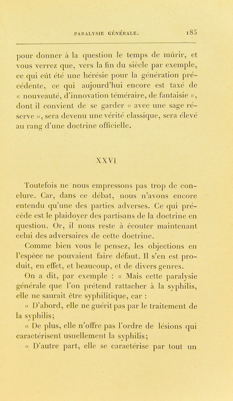 pour donner à la question le temps de mûrir, et vous verrez que, vers la fin du siècle par exemple, ce qui eût été une hérésie pour la génération pré- cédente, ce qui aujourd'hui encore est taxé de (( nouveauté, d'innovation téméraire, de fantaisie », dont il convient de se garder « avec une sage ré- serve », sera devenu une vérité classique, sera élevé au rang d'une doctrine officielle. XXVI Toutefois ne nous empressons pas trop de con- clure. Car, dans ce débat, nous n'avons encore entendu qu'une des parties adverses. Ce qui pré- cède est le plaidoyer des partisans de la doctrine en question. Or, il nous reste à écouter maintenant celui des adversaires de cette doctrine. Comme bien vous le pensez, les objections en l'espèce ne pouvaient faire défaut. Il s'en est pro- duit, en effet, et beaucoup, et de divers genres. On a dit, par exemple : a Mais cette paralysie générale que l'on prétend rattacher à la syphilis, elle ne saurait être syphilitique, car : « D'abord, elle ne guérit pas par le traitement de la syphilis; « De plus, elle n'offre pas l'ordre de lésions qui caractérisent usuellement la syphilis; « D'autre part, elle se caractérise par tout un