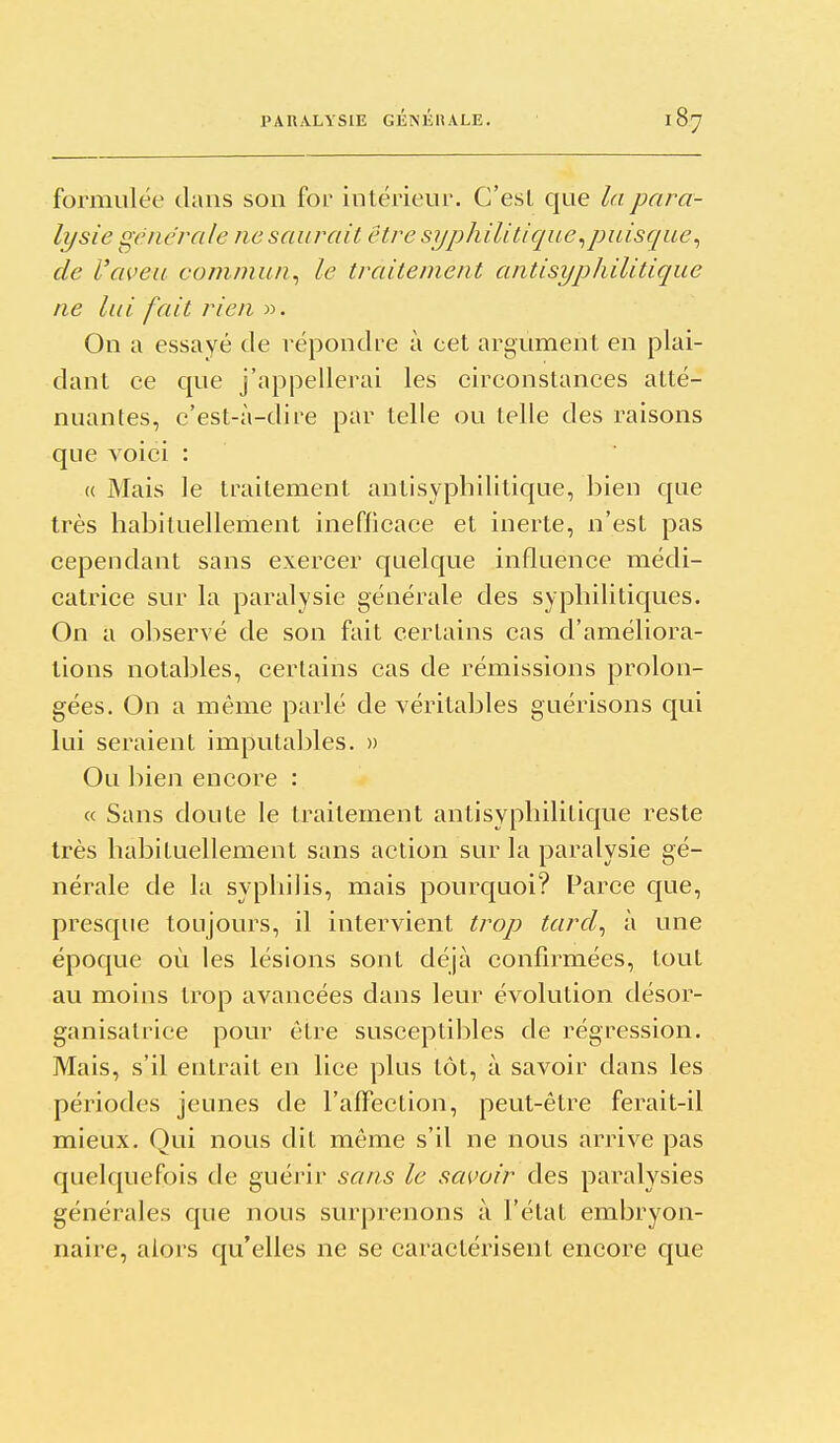 formulée dans son for intérieur. C'est que la para- lysie générale ne saurait être syphilitique^puisque^ de l'aveu commun^ le traitement antisyphilitique ne lui fait rien ». On a essayé de répondre à cet argument en plai- dant ce C|ue j'appellerai les circonstances atté- nuantes, c'est-à-dire par telle ou telle des raisons que voici : « Mais le traitement antisyphilitique, bien que très habituellement inefficace et inerte, n'est pas cependant sans exercer quelque influence mécli- catrice sur la paralysie générale des syphiliticjues. On a observé de son fait certains cas d'améliora- tions notables, certains cas de rémissions prolon- gées. On a même parlé de véritables guérisons qui lui seraient imputables. » Ou bien encore : « Sans doute le traitement antisyphilitique reste très habituellement sans action sur la paralysie gé- nérale de la syphilis, mais pourquoi? Parce que, presque toujours, il intervient trop tarcl^ à une époque où les lésions sont déjà confirmées, tout au moins trop avancées dans leur évolution désor- ganisatrice pour être susceptibles de régression. Mais, s'il entrait en lice plus lot, à savoir dans les périodes jeunes de l'afTection, peut-être ferait-il mieux. Qui nous dit môme s'il ne nous arrive pas quelquefois de guérir sans le savoir des paralysies générales que nous surprenons à l'état embryon- naire, alors qu'elles ne se caractérisen t encore que