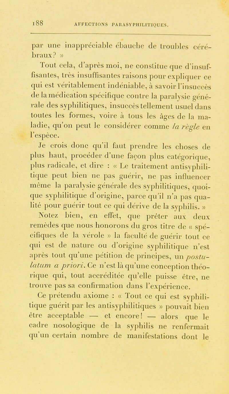 par une inappréciable ébauche de troul)les céré- braux? » Tout cela, d'après moi, ne constitue que d'insuf- fisantes, très insuffisantes raisons pour expliquer ce qui est véritablement indéniable, à savoir l'insuccès de la médication spécifique contre la paralysie géné- rale des syphilitiques, insuccès tellement usuel dans toutes les formes, voire à tous les âges de la ma- ladie, qu'on peut le considérer comme la règle en l'espèce. Je crois donc qu'il faut prendre les choses de plus haut, procéder d'une façon plus catégorique, plus radicale, et dire : « Le traitement antisyphili- tique peut bien ne pas guérir, ne pas influencer même la paralysie générale des syphilitiques, quoi- que syphilitique d'origine, parce qu'il n'a pas qua- lité pour guérir tout ce qui dérive de la syphilis. » Notez bien, en effet, que prêter aux deux remèdes que nous honorons du gros titre de a spé- cifiques de la vérole » la faculté de guérir tout ce qui est de nature ou d'origine syphilitique n'est après tout qu'une pétition de principes, un poslu- latLLin a priori. Ce n'est là qu'une conception théo- rique qui, tout accréditée qu'elle puisse être, ne trouve pas sa confirmation dans l'expérience. Ce prétendu axiome : a Tout ce qui est syphili- tique guérit par les antisyphilitiques » pouvait bien être acceptable — et encore! — alors que le cadre nosologique de la syphilis ne renfermait qu'un certain nombre de manifestations dont le