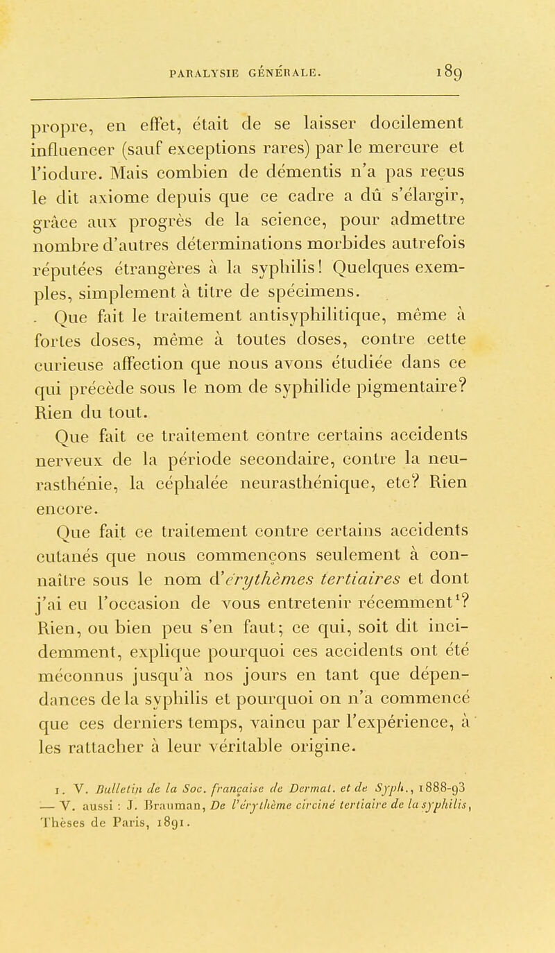 propre, en eflet, était de se laisser docilement influencer (sauf exceptions rares) par le mercure et l'iodure. Mais combien de démentis n'a pas reçus le dit axiome depuis que ce cadre a dû s'élargir, grâce aux progrès de la science, pour admettre nombre d'autres déterminations morbides autrefois réputées étrangères à la syphilis! Quelques exem- ples, simplement à titre de spécimens. Que fait le traitement antisyphilitique, même à fortes doses, même à toutes doses, contre cette curieuse affection que nous avons étudiée dans ce qui précède sous le nom de syphilide pigmentaire? Rien du tout. Que fait ce traitement contre certains accidents nerveux de la période secondaire, contre la neu- rasthénie, la céphalée neurasthénique, etc? Rien encore. Que fait ce traitement contre certains accidents cutanés que nous commençons seulement à con- naître sous le nom d'érythèmes tertiaires et dont j'ai eu l'occasion de vous entretenir récemment*? Rien, ou bien peu s'en faut; ce qui, soit dit inci- demment, explique pourquoi ces accidents ont été méconnus jusqu'à nos jours en tant que dépen- dances de la syphilis et pourquoi on n'a commencé que ces derniers temps, vaincu par l'expérience, à les rattacher à leur véritable origine. I. V. Bulletin de la Soc. française de Dcrmal, et de Syph., 1888-93 — V. aussi: J. Brauman, i?e l'érjtliàme circiné tertiaire de la syphilis ^ Thèses de Paris, i8gi.