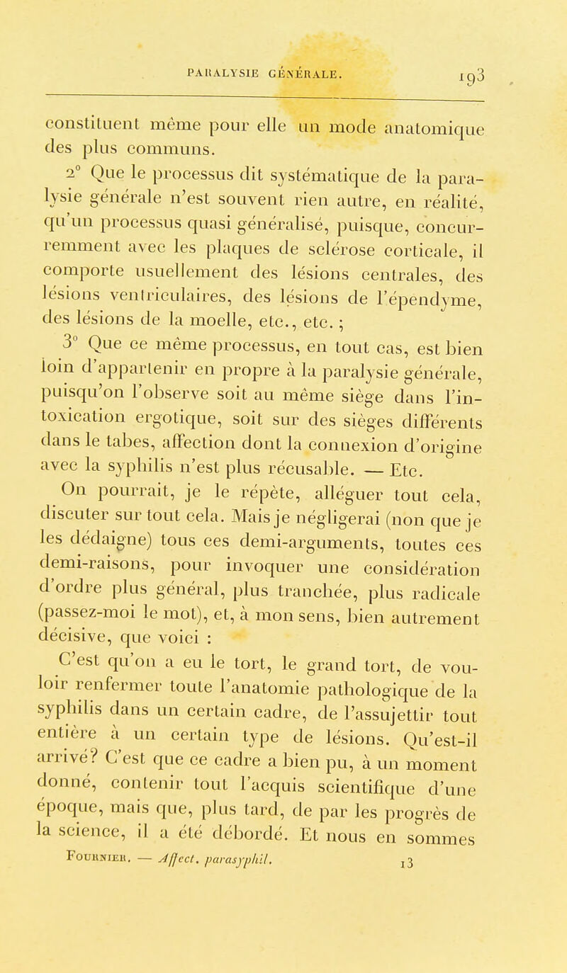 constituent même pour elle un mode analomique des plus communs. 2° Que le processus dit systématique de la para- lysie générale n'est souvent rien autre, en réalité, qu'un processus quasi généralisé, puisque, concur- remment avec les plaques de sclérose corticale, il comporte usuellement des lésions centrales, des lésions veniriculaires, des lésions de l'épendyme, des lésions de la moelle, etc., etc. ; 3° Que ce même processus, en tout cas, est bien loin d'appartenir en propre à la paralysie générale, puisqu'on l'observe soit au même siège dans l'in- toxication ergotique, soit sur des sièges différents dans le tabès, affection dont la connexion d'origine avec la sypbilis n'est plus récusable. — Etc. On pourrait, je le répète, alléguer tout cela, discuter sur tout cela. Mais je négligerai (non que je les dédaigne) tous ces demi-arguments, toutes ces demi-raisons, pour invoquer une considération d'ordre plus général, plus tranchée, plus radicale (passez-moi le mot), et, à mon sens, bien autrement décisive, que voici : C'est qu'on a eu le tort, le grand tort, de vou- loir renfermer toute l'anatomie pathologique de la syphihs dans un certain cadre, de l'assujettir tout entière à un certain type de lésions. Qu'est-il arrivé? C'est que ce cadre a bien pu, à un moment donné, contenir tout l'acquis scientifique d'une époque, mais que, plus tard, de par les progrès de la science, il a été débordé. Et nous en sommes FouiiNiEit. — Jffecl. parasyphil. l3