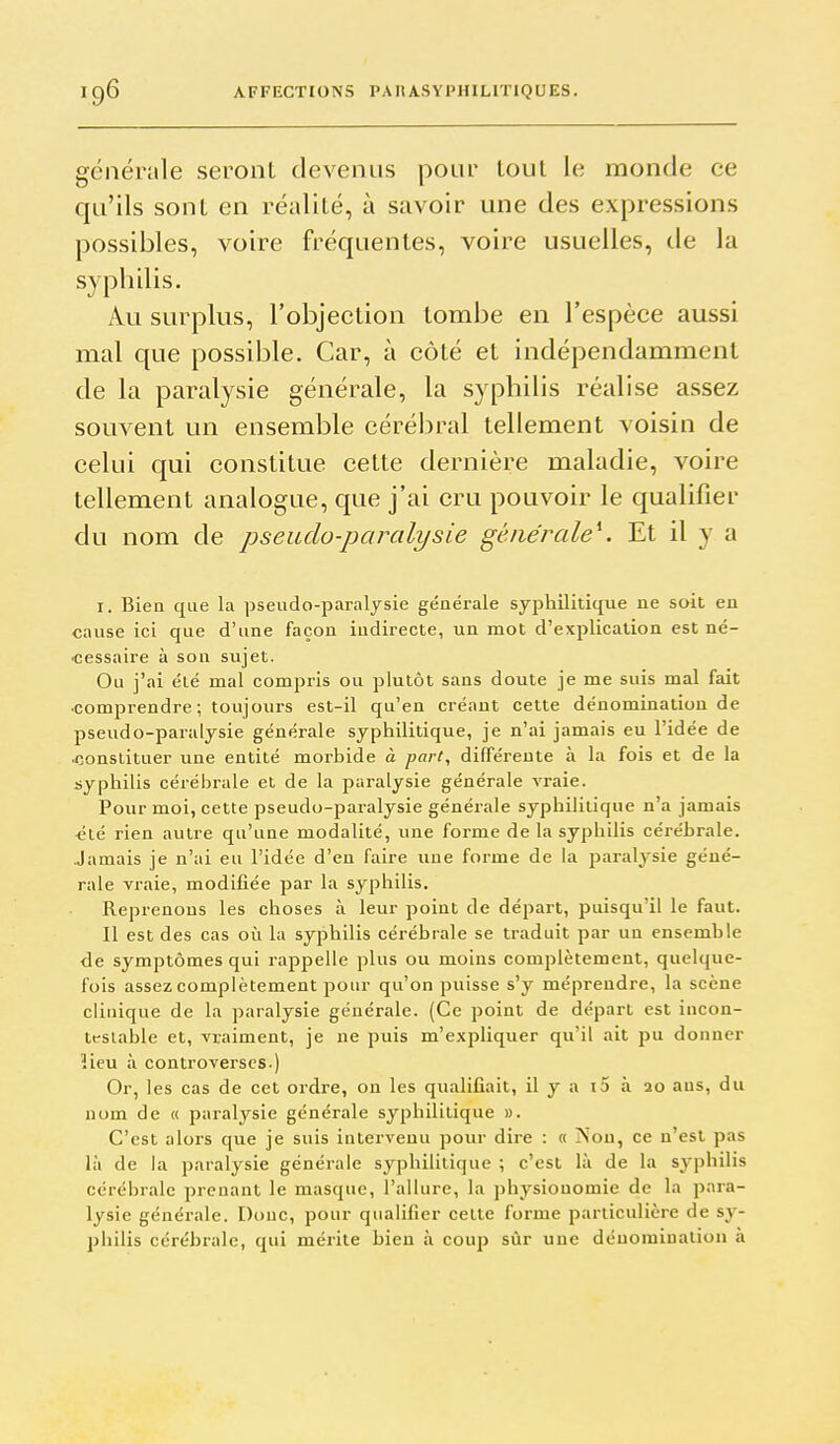 générale seront devenus pour loul le monde ce qu'ils sont en réalité, à savoir une des expressions possibles, voire fréquentes, voire usuelles, de la syphilis. Au surplus, l'objection tombe en l'espèce aussi mal que possible. Car, à côté et indépendamment de la paralysie générale, la syphilis réalise assez souvent un ensemble cérébral tellement voisin de celui qui constitue cette dernière maladie, voire tellement analogue, que j'ai cru pouvoir le qualifier du nom de pseudo-paralysie générale^ Et il y a I. Bien que la pseudo-paralysie générale syphilitique ne soit en cause ici que d'une façon indirecte, un mot d'explication est né- «essaire à son sujet. Ou j'ai été mal compris ou plutôt sans doute je me suis mal fait ■comprendre; toujours est-il qu'en créant cette dénomination de pseudo-paralysie générale syphilitique, je n'ai jamais eu l'idée de .constituer une entité morbide à fart, différente à la fois et de la syphilis cérébrale et de la paralysie générale vraie. Pour moi, cette pseudo-paralysie générale syphilitique n'a jamais «té rien autre qu'une modalité, une forme de la syphilis cérébrale. Jamais je n'ai eu l'idée d'en faire une forme de la paralysie géné- rale vraie, modifiée par la syphilis. Reprenons les choses à leur point de départ, puisqu'il le faut. Il est des cas où la syphilis cérébrale se traduit par un ensemble de symptômes qui rappelle plus ou moins complètement, quelque- fois assez complètement pour qu'on puisse s'y méprendre, la scène clinique de la paralysie générale. (Ce point de départ est incon- tt-siable et, vraiment, je ne puis m'expliquer qu'il ait pu donner lieu à controverses.) Or, les cas de cet ordre, on les qualifiait, il y a i5 à 20 ans, du nom de « paralysie générale syphilitique ». C'est alors que je suis intervenu pour dire : « >'ou, ce n'est pas là de la paralysie générale syphilitique ; c'est là de la syphilis cérébrale prenant le masque, l'allure, la physionomie de la para- lysie générale. Donc, pour qualifier celte forme particulière de sy- philis cérébrale, qui mérite bien à coup sûr une dénomination à