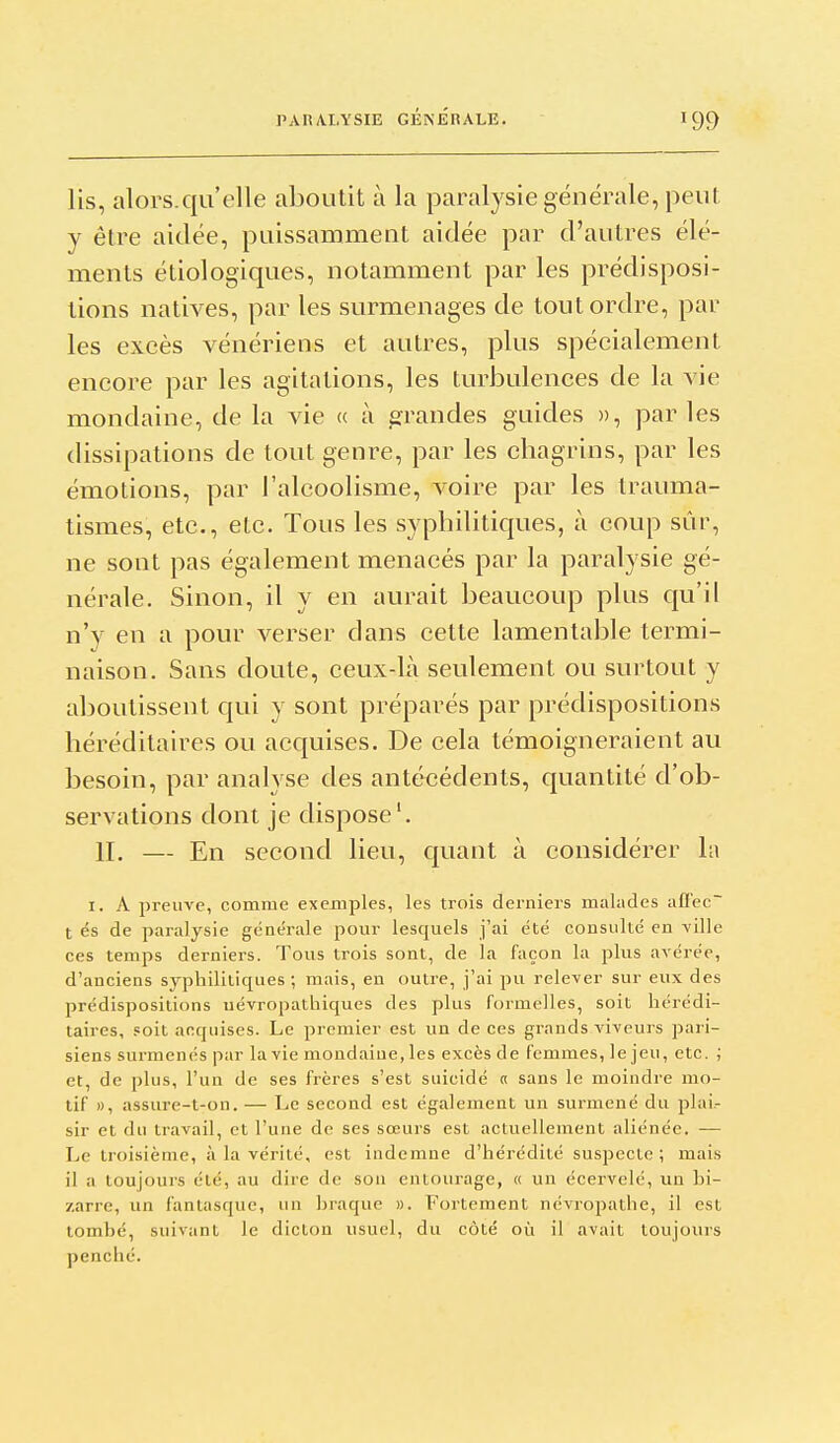 lis, alors.qu'elle aboutit à la paralysie générale, peiil y être aidée, puissamment aidée par d'autres élé- ments étiologiques, notamment par les prédisposi- tions natives, par les surmenages de tout ordre, par les excès vénériens et autres, plus spécialement encore par les agitations, les turbulences de la vie mondaine, de la vie (( à grandes guides », par les dissipations de tout genre, par les chagrins, par les émotions, par l'alcoolisme, voire par les trauma- tismes, etc., etc. Tous les syphilitiques, à coup sûr, ne sont pas également menacés par la paralysie gé- nérale. Sinon, il y en aurait beaucoup plus qu'il n'y en a pour verser dans cette lamentable termi- naison. Sans doute, ceux-là seulement ou surtout y aboutissent qui y sont préparés par prédispositions héréditaires ou acquises. De cela témoigneraient au besoin, par analyse des antécédents, quantité d'ob- servations dont je dispose'. II. — En second lieu, quant à considérer la I. A preuve, comme exemples, les trois derniers malades aflcc t és de paralysie générale pour lesquels j'ai été consulté en ville ces temps derniers. Tous trois sont, de la façon la jilus avérée, d'anciens syphilitiques ; mais, en outre, j'ai pu relever sur eux des prédispositions uévropatbiques des plus formelles, soit hérédi- taires, soit acquises. Le premier est un de ces grands viveurs pari- siens surmenés par la vie mondaine, les excès de femmes, le jeu, etc. ; et, de plus, l'un de ses frères s'est suicidé « sans le moindre mo- tif », assure-t-on. — Le second est également un surmené du plai.- sir et du travail, et l'une de ses sœurs est actuellement aliénée. — Le troisième, à la vérité, est indemne d'hérédité suspecte; mais il a toujours été, au dire de son entourage, « un écervelé, un bi- zarre, un fantasque, un braque ». Fortement névropathe, il est tombé, suivant le dicton usuel, du côté où il avait toujours penché.