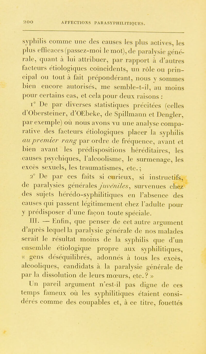 syphilis comme une des causes les plus actives, les plus efficaces (passez-moi le mot), de paralysie géné- rale, quant à lui attribuer, par rapport à d'autres facteurs étiologiques coïncidents, un rôle ou prin- cipal ou tout à fait prépondérant, nous y sommes bien encore autorisés, me semble-t-il, au moins pour certains cas, et cela pour deux raisons : 1° De par diverses statistiques précitées (celles d'Obersteiner, d'OEbeke, de Spillmann et Dengler, par exemple) où nous avons vu une analyse compa- rative des facteurs étiologiques placer la syphilis au premier ra/z^ par ordre de fréquence, avant et bien avant les prédispositions héréditaires, les causes psychiques, l'alcoolisme, le surmenage, les excès sexuels, les traumatismes, etc. ; 1° De par ces faits si curieux, si instructifs, de paralysies générales/z^c^e'/ife, survenues chez des sujets hérédo-syphilitiques en l'absence des causes qui passent légitimement chez l'adulte pour y prédisposer d'une façon toute spéciale. III. —Enfin, que penser de cet autre argument d'après lequel la paralysie générale de nos malades serait le résultat moins de la syphilis que d'un ensemble étiologique propre aux syphilitiques, « gens déséquilibrés, adonnés à tous les excès, alcooliques, candidats à la paralysie générale de par la dissolution de leurs mœurs, etc.? » Un pareil argument n'est-il pas digne de ces temps fameux où les syphilitiques étaient consi- dérés comme des coupables et, à ce titre, fouettés