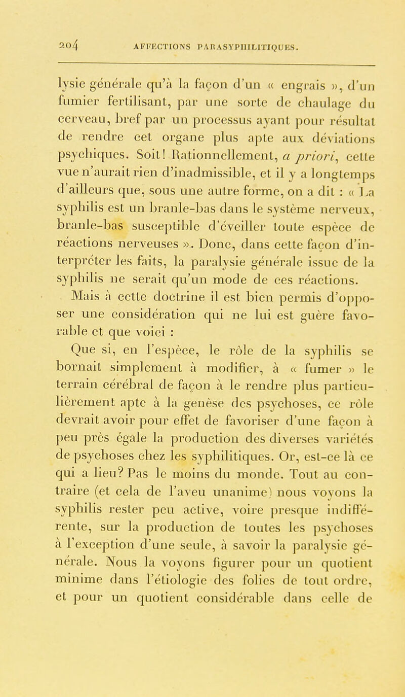 lysie générale qu'à la façon d'un a engrais », d'un fumier fertilisant, par une sorte de chaulage du cerveau, bref par un processus ayant pour résultat de rendre cet organe plus apte aux déviations psychiques. Soit! Rationnellement, « priori^ cette vue n'aurait rien d'inadmissible, et il y a longtemps d'ailleurs que, sous une autre forme, on a dit : « La syphilis est un branle-bas dans le système nerveux, branle-bas susceptible d'éveiller toute espèce de réactions nerveuses ». Donc, dans cette façon d'in- terpréter les faits, la paralysie générale issue de la syphilis ne serait qu'un mode de ces réactions. Mais à cette doctrine il est bien permis d'oppo- ser une considération qui ne lui est guère favo- rable et que voici : Que si, en l'espèce, le rôle de la syphilis se bornait simplement à modifier, à « fumer » le terrain cérébral de façon à le rendre plus particu- lièrement apte à la genèse des psychoses, ce rôle devrait avoir pour effet de favoriser d'une façon à peu près égale la production des diverses variétés de psychoses chez les syphilitiques. Or, est-ce là ce qui a lieu? Pas le moins du monde. Tout au con- traire (et cela de l'aveu unanime) nous voyons la syphilis rester peu active, voire presque indifle- rente, sur la production de toutes les psychoses à l'exception d'une seule, à savoir la paralysie gé- nérale. Nous la voyons figurer pour un quotient minime dans l'étiologie des folies de tout ordre, et pour un quotient considérable dans celle de