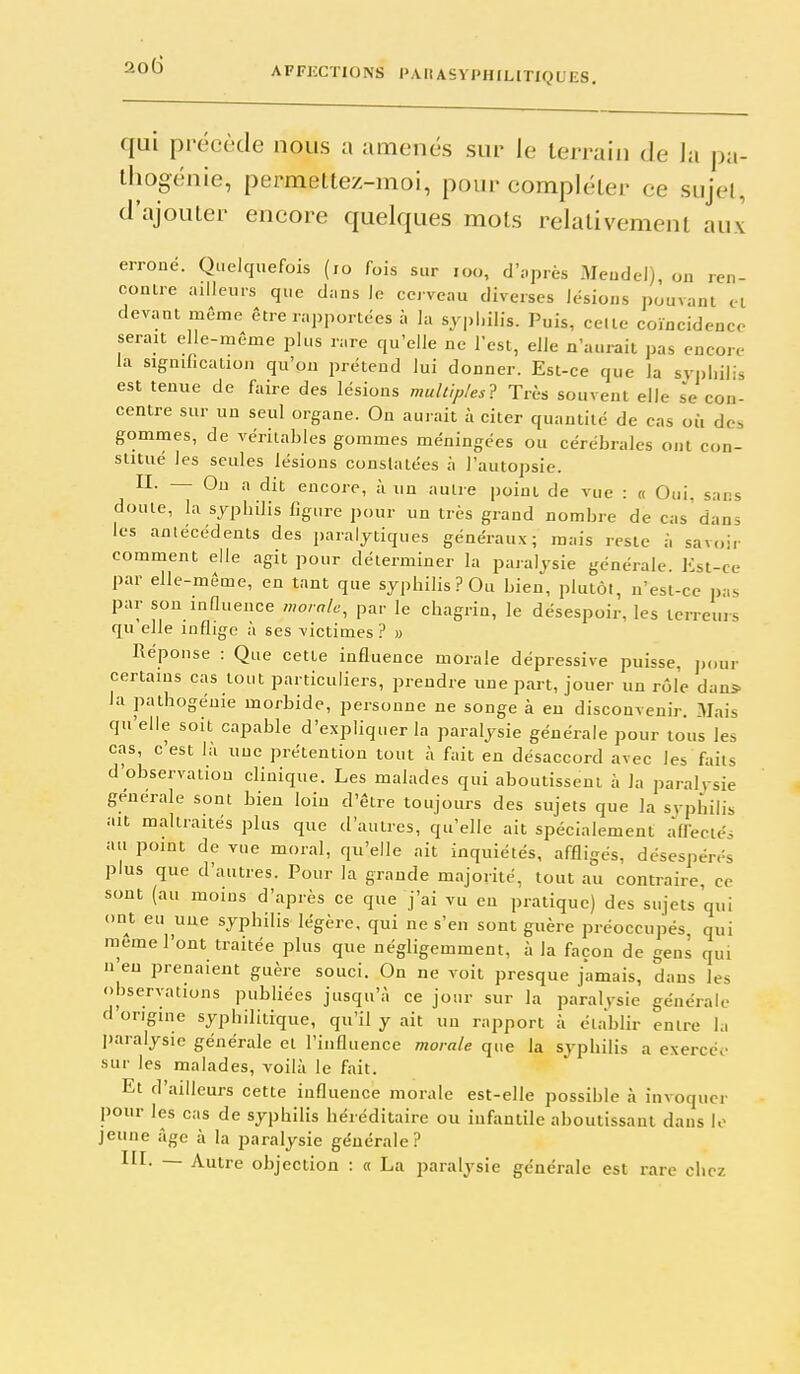 qui précède nous a amenés sur le terrain de la pa- Ihogénie, permeltez-moi, pour compléter ce sujet, d'ajouter encore quelques mots relativement aux erroné. Quelquefois (,o fois sur loo, d'nprès Meudel), on ren- conlre ailleurs que dans le cerveau diverses lésions pouvant el devant môme être rapportées à la syphilis. Puis, celte coïncidence serait elle-même plus rare qu'elle ne l'est, elle n'aurait pas encore la signification qu'on prétend lui donner. Est-ce que la sv|)hilis est tenue de faire des lésions multiples-^ Très souvent elle se con- centre sur un seul organe. On aurait à citer quantité de cas où des gommes, de véritables gommes méningées ou cérébrales ont con- stitue les seules lésions constatées à l'autopsie. II. — Ou a dit encore, à un autre point de vue : « Oui, sans doute, la syphilis figure pour un très grand nombre de cas'dans les antécédents des paralytiques généraux; mais reste à savoir comment elle agit pour déterminer la paralysie générale. Est-ce par elle-même, en tant que syphilis? Ou bien, plutôt, n'est-ce pas par son influence morale^ par le chagrin, le désespoir, les terreurs qu'elle inflige à ses victimes ? » Réponse : Que cette influence morale dépressive puisse, jjour certains cas tout particuliers, prendre une part, jouer un rôle dan* la pathogéuie morbide, personne ne songe à en disconvenir. Mais qu'elle soit capable d'expliquer la paralysie générale pour tous les cas, c'est là uuc prétention tout à fait en désaccord avec les faits d'observation clinique. Les malades qui aboutissent à la paralrsie générale sont bien loin d'être toujours des sujets que la svphilis ait maltraités plus que d'autres, qu'elle ait spécialement àfleciéo au point de vue moral, qu'elle ait inquiétés, affligés, désespérés plus que d'autres. Pour la grande majorité, tout au contraire ce sont (au moins d'après ce que j'ai vu en pratique) des sujets qui ont eu une syphilis légère, qui ne s'en sont guère préoccupés, qui même l'ont traitée plus que négligemment, à la façon de geni qui n eu prenaient guère souci. On ne voit presque jamais, dans les observations publiées jusqu'à ce jour sur la paralysie générale d origine syphilitique, qu'il y ait un rapport à établir entre la I)aralysie générale et l'influence morale que la syphilis a exercée sur les malades, voilà le fait. Et d'ailleurs cette influence morale est-elle possible à invoquer pour les cas de syphilis héréditaire ou infantile aboutissant dans le jeune âge à la paralysie générale? III. — Autre objection : « La paralysie générale est rare chez