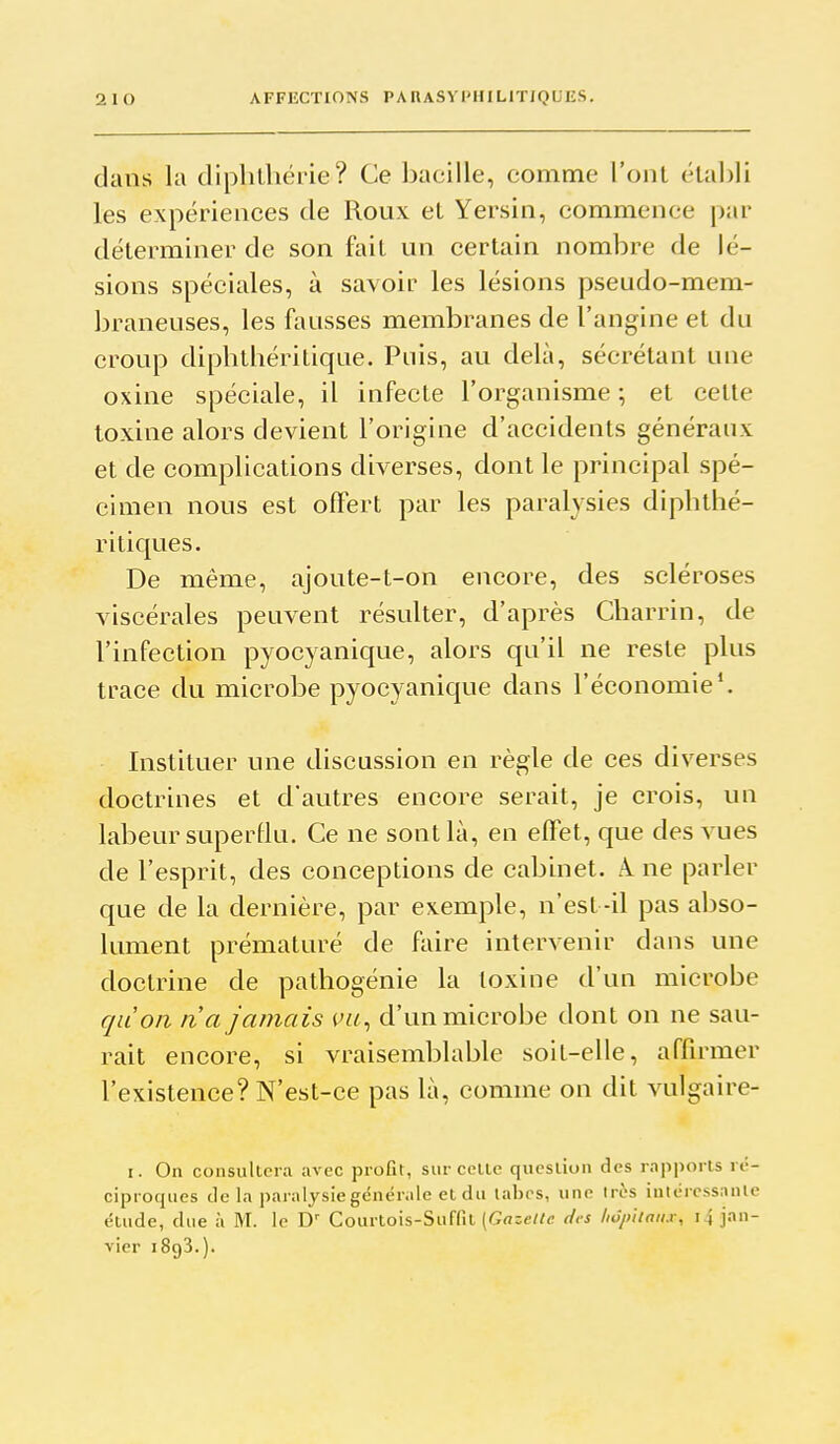 dans la diplilhërie? Ce bacille, comme l'ont établi les expériences de Roux et Yersin, commence par déterminer de son fait un certain nombre de lé- sions spéciales, à savoir les lésions pseudo-mem- braneuses, les fausses membranes de l'angine et du croup dipbthéritique. Puis, au delà, sécrétant une oxine spéciale, il infecte l'organisme ; et cette toxine alors devient l'origine d'accidents généraux et de complications diverses, dont le principal spé- cimen nous est offert par les paralysies dipbthé- ritiques. De même, ajoute-t-on encore, des scléroses viscérales peuvent résulter, d'après Charrin, de l'infection pyocyanique, alors qu'il ne reste plus trace du microbe pyocyanique dans l'économie*. Instituer une discussion en règle de ces diverses doctrines et d'autres encore serait, je crois, un labeur superllu. Ce ne sont là, en effet, que des vues de l'esprit, des conceptions de cabinet. A. ne parler que de la dernière, par exemple, n'est -il pas abso- lument prématuré de faire intervenir dans une doctrine de pathogénie la toxine d'un microbe qaon n'a jamais vu^ d'un microbe dont on ne sau- rait encore, si vraisemblable soit-elle, affirmer l'existence? N'est-ce pas là, comme on dit vulgaire- I. On consultera avec profit, sur cette question des rapports ré- ciproques de la paralysie générale et du labcs, une très intéressante étude, due à iVI. le D'' Courtois-Suffit (G«;e//c des hôpitaux, 14 jan- vier 1893.).