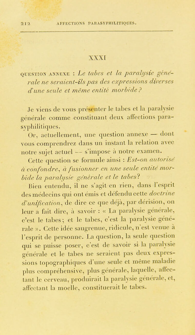 XXXI QUESTION ANNEXE : Lc tcibcs et la paralysie géné- rale ne seraient-ils pas des expressions diverses d'une seule et même entité morbide ? Je viens de vous présenter le lal3es et lu paralysie générale comme constituant deux affections para- syphilitiques. Or, actuellement, une question annexe — dont vous comprendrez dans un instant la relation avec notre sujet actuel — s'impose à notre examen. Cette question se formule ainsi : Est-on autorisé à confondre^ à fusionner en une seule entité mor- bide la paralysie générale et le tabes'^. Bien entendu, il ne s'agit en rien, dans l'esprit des médecins qui ont émis et défendu cette doctrine d'unification^ de dire ce que déjcà, par dérision, on leur a fait dire, à savoir : « La paralysie générale, c'est le labes ; et le tabès, c'est la paralysie géné- rale », Cette idée saugrenue, ridicule, n'est venue à l'esprit de personne. La question, la seule question qui se puisse poser, c'est de savoir si la paralysie générale et le tabès ne seraient pas deux expres- sions lopographiques d'une seule et même maladie plus compréhensive, plus générale, laquelle, affec- tant le cerveau, produirait la paralysie générale, et, affectant la moelle, constituerait le tabès.