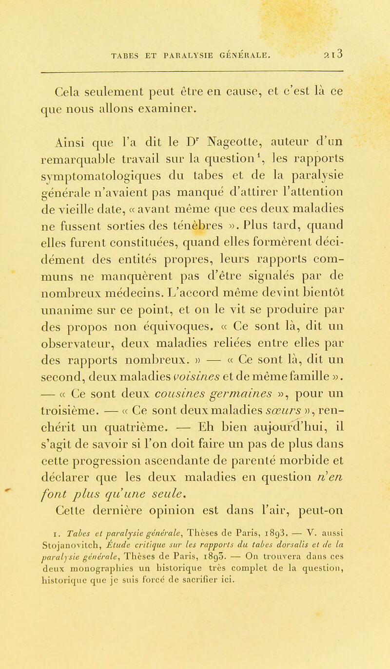 Cela seulement peut être en cause, et c'est là ce que nous allons examiner. Ainsi que l'a dit le D' Nageotte, auteur d'im remarquable travail sur la question*, les rapports svmptomatologiques du tabès et de la paralysie générale n'avaient pas manqué d'attirer l'attention de vieille date, « avant même que ces deux maladies ne fussent sorties des ténèbres ». Plus tard, quand elles furent constituées, quand elles formèrent déci- dément des entités propres, leurs rapports com- muns ne manquèrent pas d'être signalés par de nombreux médecins. L'accord même devint bientôt unanime sur ce point, et on le vit se produire par des propos non équivoques. « Ce sont là, dit un observateur, deux maladies reliées entre elles par des rapports nombreux. » — « Ce sont là, dit un second, deux maladies voisines et de même famille ». — « Ce sont deux cousines germaines », pour un troisième. — « Ce sont deux maladies sœurs », ren- chérit un quatrième. — Eh bien aujourd'hui, il s'agit de savoir si l'on doit faire un pas de plus dans cette progression ascendante de parenté morbide et déclarer que les deux maladies en question font plus qu'une seule. Cette dernière opinion est dans l'air, peut-on I. Tabès et paralysie générale, Thèses de Paris, iSgS. — V. aussi Stojanovitch, Etude critique sur les rapports du tabcs dorsalis et de la paralysie générale, Thèses de Paris, iSgS. — On trouvera dans ces deux monographies un historique très complet de la question, historique que je suis forcé de sacrifier ici.