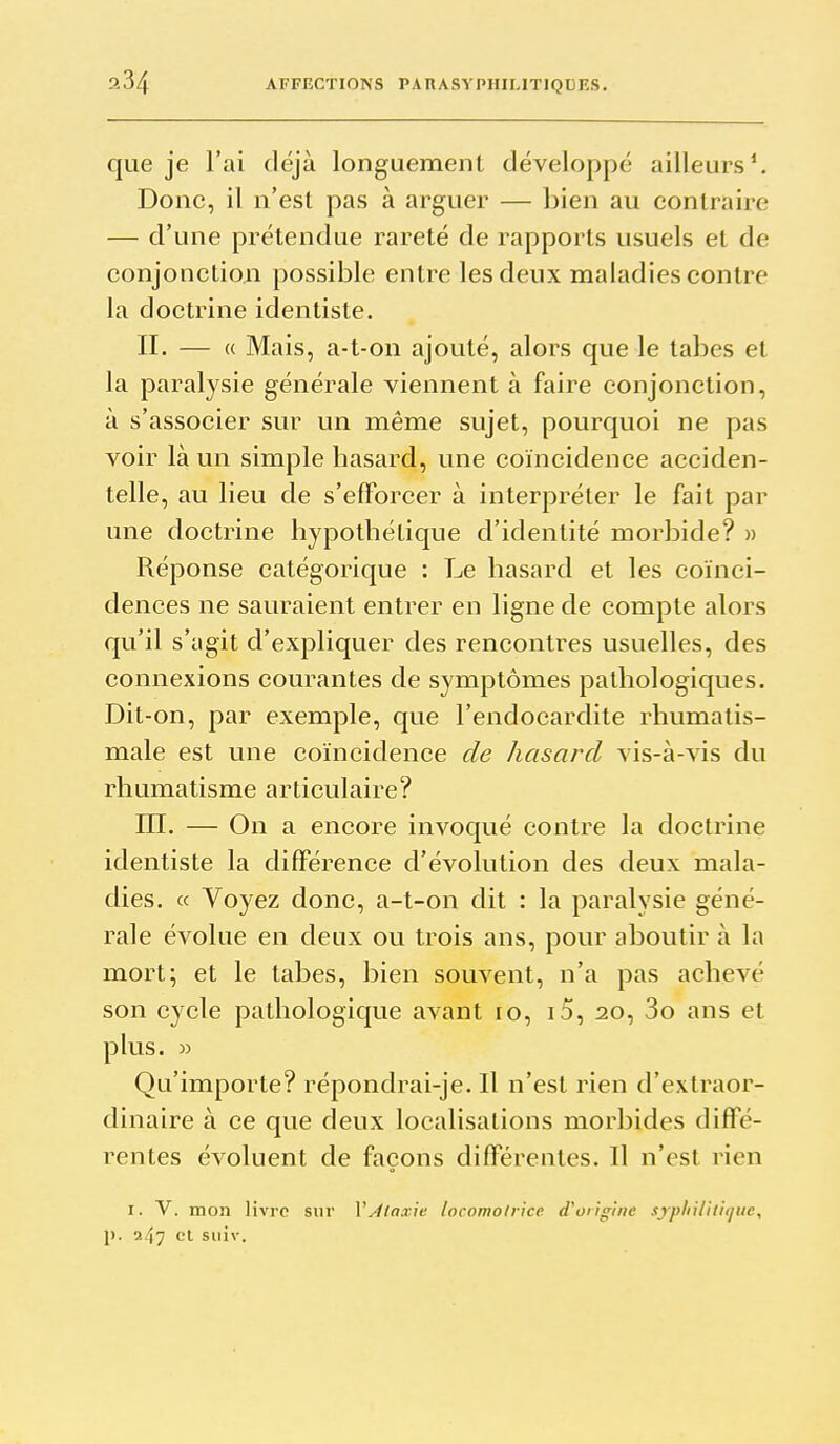 que je l'ai déjà longuement développé ailleurs*. Donc, il n'est pas à arguer — bien au contraire — d'une prétendue rareté de rapports usuels et de conjonction possible entre les deux maladies contre la doctrine identiste. II. — « Mais, a-t-on ajouté, alors que le tabès et la paralysie générale viennent à faire conjonction, à s'associer sur un même sujet, pourquoi ne pas voir là un simple hasard, une coïncidence acciden- telle, au lieu de s'efforcer à interpréter le fait par une doctrine hypothétique d'identité morbide? » Réponse catégorique : Le hasard et les coïnci- dences ne sauraient entrer en ligne de compte alors qu'il s'agit d'expliquer des rencontres usuelles, des connexions courantes de symptômes pathologiques. Dit-on, par exemple, que l'endocardite rhumatis- male est une coïncidence de hasard vis-à-vis du rhumatisme articulaire? m. — On a encore invoqué contre la doctrine identiste la différence d'évolution des deux mala- dies. « Voyez donc, a-t-on dit : la paralysie géné- rale évolue en deux ou trois ans, pour aboutir à la mort; et le tabès, bien souvent, n'a pas achevé son cycle pathologique avant lo, i5, 20, 3o ans et plus. » Qu'importe? répondrai-je. Il n'est rien d'extraor- dinaire à ce que deux localisations morbides diffé- rentes évoluent de façons différentes. Il n'est rien I. V. mon livre sur XAiax\e locomotrice d^onginc sypliilitujuc, p. 247 cl suiv.