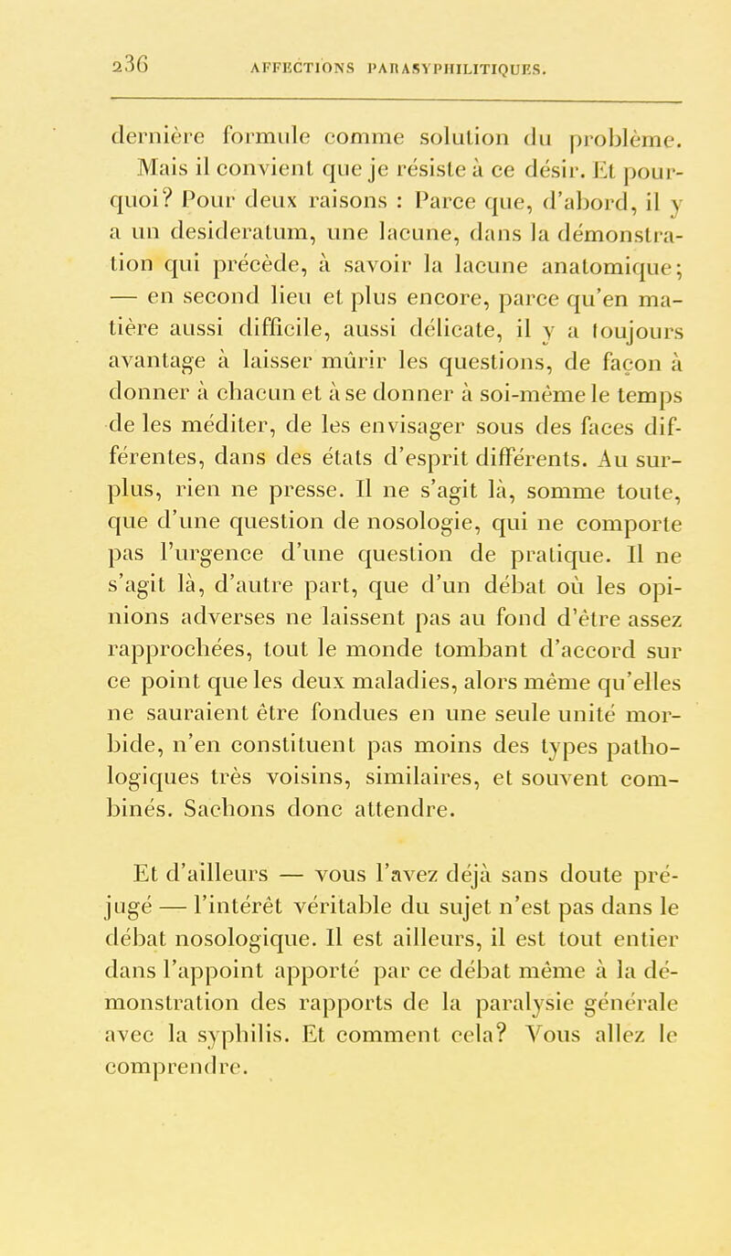 dernière formule comme solution du problème. Mais il convient que je résiste à ce désir. Et pour- quoi? Pour deux raisons : Parce que, d'abord, il y a un desideratum, une lacune, dans la démonstra- tion qui précède, à savoir la lacune anatomique; — en second lieu et plus encore, parce qu'en ma- tière aussi difficile, aussi délicate, il y a toujours avantage à laisser mûrir les questions, de façon à donner à chacun et à se donner à soi-même le temps de les méditer, de les envisager sous des faces dif- férentes, dans des états d'esprit différents. Au sur- plus, rien ne presse. Il ne s'agit là, somme toute, que d'une question de nosologie, qui ne comporte pas l'urgence d'une question de pratique. Il ne s'agit là, d'autre part, que d'un débat où les opi- nions adverses ne laissent pas au fond d'être assez rapprochées, tout le monde tombant d'accord sur ce point que les deux maladies, alors même qu'elles ne sauraient être fondues en une seule unité mor- bide, n'en constituent pas moins des types patho- logiques très voisins, similaires, et souvent com- binés. Sachons donc attendre. Et d'ailleurs — vous l'avez déjà sans doute pré- jugé — l'intérêt véritable du sujet n'est pas dans le débat nosologique. Il est ailleurs, il est tout entier dans l'appoint apporté par ce débat même à la dé- monstration des rapports de la paralysie générale avec la syphilis. Et comment cela? Vous allez le comprendre.