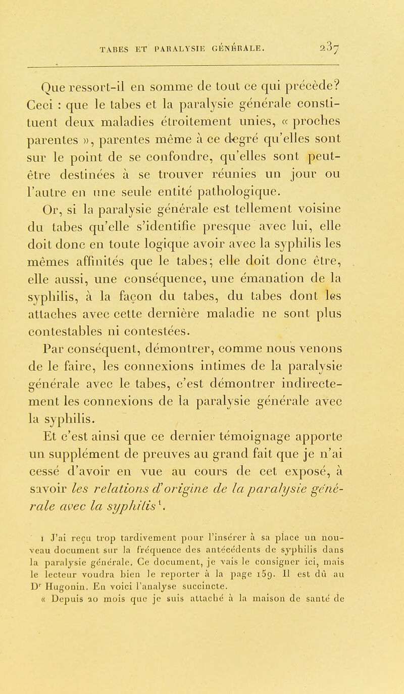 Que ressort-il en somme de Loat ce qui précède? Ceci : que le tabès et la paralysie générale consti- tuent deux maladies étroitement unies, « proches parentes », parentes même à ce d^egré qu'elles sont sur le point de se confondre, qu'elles sont peut- être destinées à se trouver réunies un jour ou l'autre en une seule entité pathologique. Or, si la paralysie générale est tellement voisine du tabès qu'elle s'identifie presque avec lui, elle doit donc en toute logique avoir avec la syphilis les mêmes affinités que le tabès; elle doit donc être, elle aussi, une conséquence, une émanation de la syphilis, à la façon du tabès, du tabès dont les attaches avec cette dernière maladie ne sont plus contestables ni contestées. Par conséquent, démontrer, comme nous venons de le faire, les connexions intimes de la paralysie générale avec le tabès, c'est démontrer indirecte- ment les connexions de la paralysie générale avec la syphilis. Et c'est ainsi que ce dernier témoignage apporte un supplément de preuves au grand fait que je n'ai cessé d'avoir en vue au cours de cet exposé, à savoir les relations d'origine de la paralysie géné- rale avec la syphilis^. 1 J'ai reçu trop tardivement pour l'insérer à sa place im nou- veau document sur la fréquence des antécédents de syphilis dans la paralysie générale. Ce document, je vais le consigner ici, mais le lecteur voudra bien le reporter à la page iSg. 11 est dû au Hugonin. En voici l'analyse succincte. « Depuis 20 mois que je suis attaché à la maison de santé de