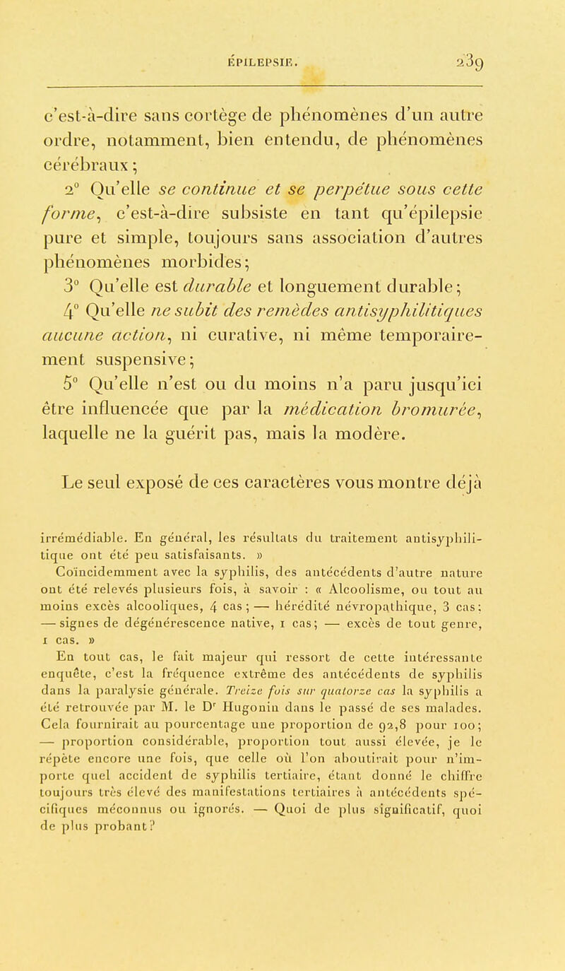 c'est-à-dire sans cortège de phénomènes d'un autre ordre, notamment, bien entendu, de phénomènes cérébraux ; 2° Qu'elle se continue et se perpétue sous cette for/ne^ c'est-à-dire subsiste en tant qu'épilepsie pure et simple, toujours sans association d'autres phénomènes morbides ; 3° Qu'elle est durable et longuement durable; 4° Qu'elle ne subit des remèdes antisyphilitiques aucune action^ ni curative, ni même temporaire- ment suspensive; 5° Qu'elle n'est ou du moins n'a paru jusqu'ici être influencée que par la médication bromurôe^ laquelle ne la guérit pas, mais la modère. Le seul exposé de ces caractères vous montre déjà irrémédiable. En général, les résullals du traitement antisyplnli- tiqiie ont été peu satisfaisants. » Coïncidemment avec la syphilis, des antécédents d'autre nature ont été relevés plusieurs fois, à savoir : « Alcoolisme, ou tout au moins excès alcooliques, 4 cas;— hérédité névropathique, 3 cas; — signes de dégénérescence native, i cas; — excès de tout genre, I cas. » En tout cas, le fait majeur qui ressort de cette intéressante enquête, c'est la fréquence extrême des antécédents de syphilis dans la paralysie générale. Treize fois sur quatorze cas la sypiiilis a été retrouvée par M. le D' Hugonin dans le passé de ses malades. Cela fournirait au pourcentage une proportion de 92,8 pour 100; — proportion considérable, proportion tout aussi élevée, je le répète encore une fois, que celle où l'on aboutirait pour n'im- porte quel accident de syphilis tertiaire, étant donné le chiffre toujours très élevé des manifestations tertiaires à antécédents spé- cifiques méconnus ou ignorés. — Quoi de plus significatif, quoi de plus probant?