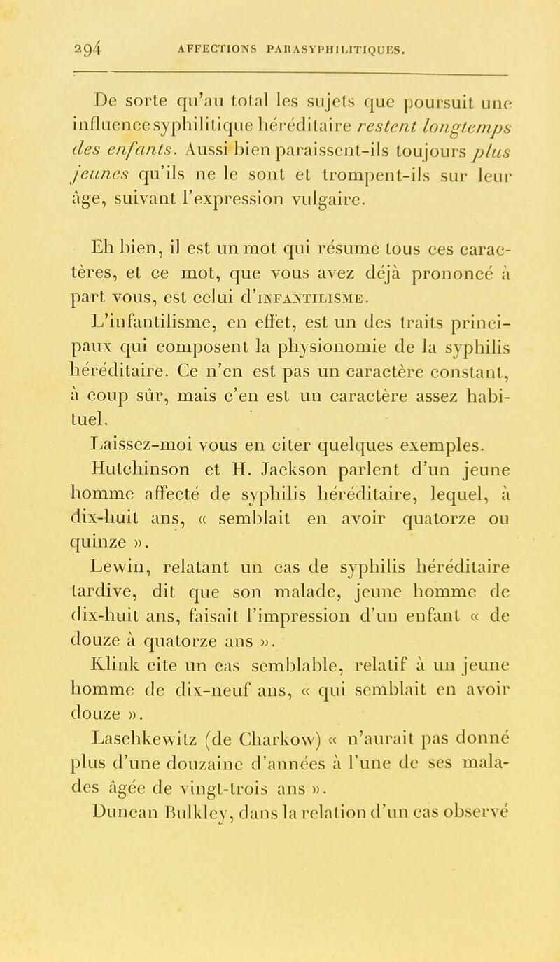 De sorte qu'au lolal les sujets que poursuit une influencesypbililique héréditaire restent longtemps des enfants. Aussi bien paraissent-ils toujours plus jeunes qu'ils ne le sont et trompent-ils sur leur âge, suivant l'expression vulgaire. Eh bien, il est un mot qui résume tous ces carac- tères, et ce mot, que vous avez déjà prononcé à part vous, est celui d'iWFAisTiLiSME. L'infantilisme, en effet, est un des traits princi- paux qui composent la physionomie de la syphilis héréditaire. Ce n'en est pas un caractère constant, à coup sûr, mais c'en est un caractère assez habi- tuel. Laissez-moi vous en citer quelques exemples. Hutclîinson et H. Jackson parlent d'un jeune homme affecté de syphilis héréditaire, lequel, à dix-huit ans, « semblait en avoir quatorze ou quinze ». Lewin, relatant un cas de syphilis héréditaire tardive, dit que son malade, jeune homme de dix-huit ans, faisait l'impression d'un enfant « de douze à quatorze ans w. Klink cite un cas semblable, relatif à un jeune homme de dix-neuf ans, « qui semblait en avoir douze ». Laschkevvitz (de Charkow) « n'aurait pas donné plus d'une douzaine d'années à l'une de ses mala- des âgée de vingt-trois ans ». Duncan Bulkley, dans la relation d'un cas observé