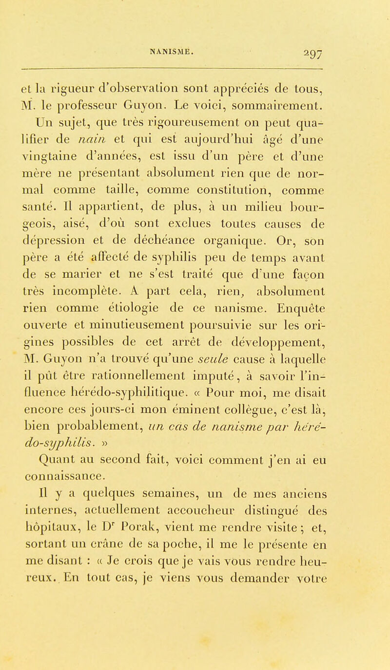 et lu rigueur d'observalion sont appréciés de tous, M. le professeur Guyon. Le voici, sommairement. Un sujet, que très rigoureusement on peut qua- lifier de nain et qui est aujourd'hui âgé d'une vingtaine d'années, est issu d'un père et d'une mère ne présentant absolument rien que de nor- mal comme taille, comme constitution, comme santé. Il appartient, de plus, à un milieu bour- geois, aisé, d'où sont exclues toutes causes de dépression et de déchéance organique. Or, son père a été affecté de syphilis peu de temps avant de se marier et ne s'est traité que d'une façon très incomplète. A part cela, rien, absolument rien comme étiologie de ce nanisme. Enquête ouverte et minutieusement poursuivie sur les ori- gines possibles de cet arrêt de développement, M. Guyon n'a trouvé qu'une seule cause à laquelle il pût être rationnellement imputé, à savoir l'in- fluence hérédo-syphilitique. « Pour moi, me disait encore ces jours-ci mon éminent collègue, c'est là, bien probablement, un cas de nanisme par héré- do-syphilis. » Quant au second fait, voici comment j'en ai eu connaissance. Il y a quelques semaines, un de mes anciens internes, actuellement accoucheur distingué des hôpitaux, le D Porak, vient me rendre visite ; et, sortant un crâne de sa poche, il me le présente en me disant : « Je crois que je vais vous rendre heu- reux. En tout cas, je viens vous demander votre