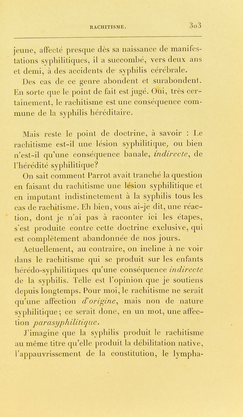 jeune, afFeclé presque dès sa naissance de manifes- talions syphilitiques, il a succombé, vers deux ans et demi, à des accidents de syphilis cérébrale. Des cas de ce genre abondent et surabondent. En sorte que le point de fait est jugé. Oui, très cer- tainement, le rachitisme est une conséquence com- mune de la syphilis héréditaire. Mais reste le point de doctrine, à savoir : Le rachitisme est-il une lésion syphilitique, ou bien n'est-il qu'une conséquence banale, indirecte^ de l'hérédité syphilitique? On sait comment Parrot avait tranché lac[uestion en faisant du rachitisme une lésion syphilitique et en imputant indistinctement à la syphilis tous les cas de rachitisme. Eh bien, vous ai-je dit, une réac- tion, dont je n'ai pas à raconter ici les étapes, s'est produite contre cette doctrine exclusive, qui est complètement abandonnée de nos jours. Actuellement, au contraire, on incline à ne voir dans le rachitisme qui se produit sur les enfants hérédo-syphilitiques qu'une conséquence indirecte de la syphilis. Telle est l'opinion que je soutiens depuis longtemps. Pour moi, le rachitisme ne serait qu'une affection d'origine^ mais non de nature syphilitique; ce serait donc, en un mot, une affec- tion parasyphilitique. J'imagine que la syphilis produit le rachitisme au même titre qu'elle produit la débilitation native, l'appauvrissement de la constitution, le lympha-