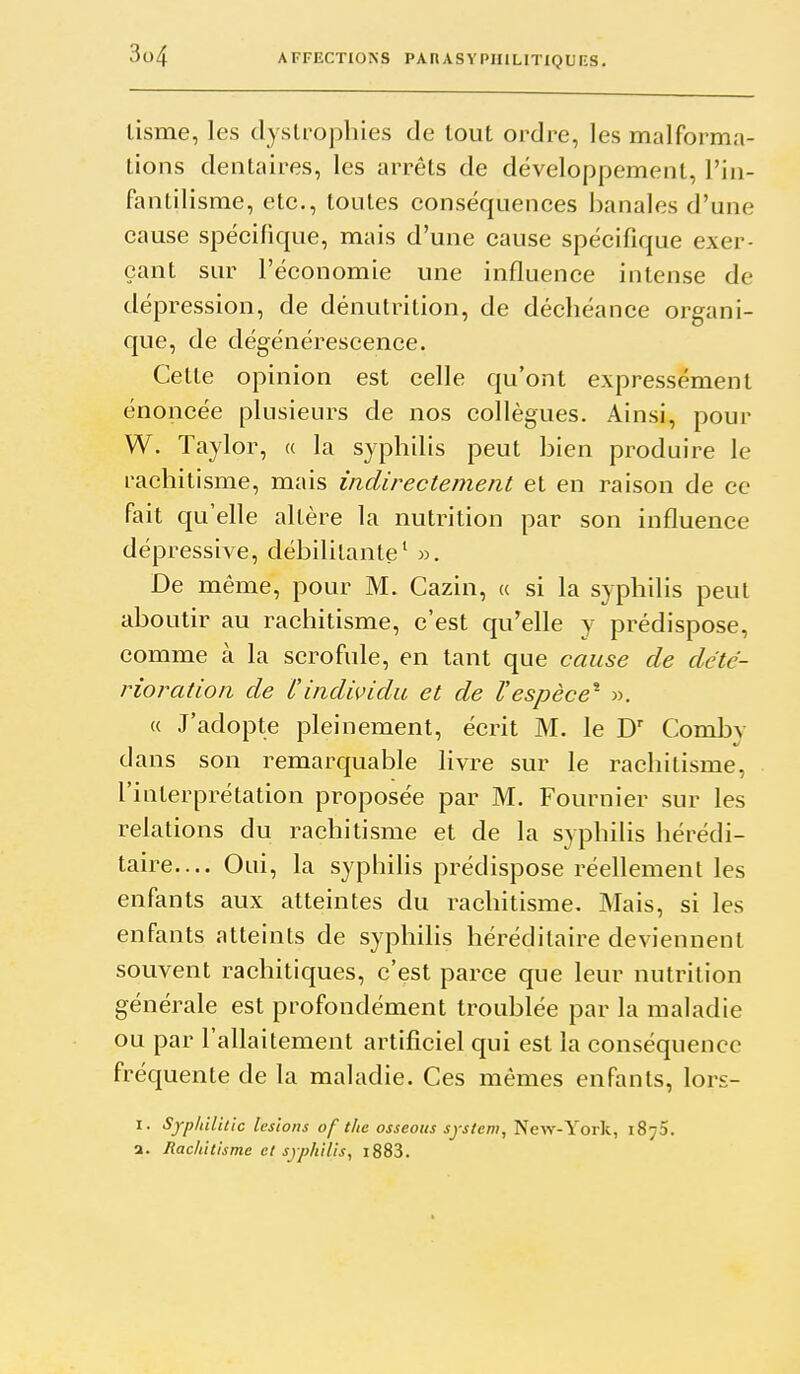 lisme, les dystrophies de tout ordre, les malforma- tions dentaires, les arrêts de développement, l'in- fanlilisrae, etc., toutes conséquences banales d'une cause spécifique, mais d'une cause spécifique exer- çant sur l'économie une influence intense de dépression, de dénutrition, de déchéance organi- que, de dégénérescence. Cette opinion est celle qu'ont expressément énoncée plusieurs de nos collègues. Ainsi, pour W. Taylor, « la syphilis peut bien produire le rachitisme, mais indirectement et en raison de ce fait qu'elle altère la nutrition par son influence dépressive, débilitante' De même, pour M. Cazin, « si la syphilis peut aboutir au rachitisme, c'est qu'elle y prédispose, comme à la scrofule, en tant que cause de dété- rioration de Cindividu et de l'espèce'^ », « J'adopte pleinement, écrit M. le Comby dans son remarquable livre sur le rachitisme, l'interprétation proposée par M. Fournier sur les relations du rachitisme et de la syphihs hérédi- taire.... Oui, la syphilis prédispose réellement les enfants aux atteintes du rachitisme. Mais, si les enfants atteints de syphilis héréditaire deviennent souvent rachitiques, c'est parce que leur nutrition générale est profondément troublée par la maladie ou par l'allaitement artificiel qui est la conséquence fréquente de la maladie. Ces mêmes enfants, lors- I. Sypliilitic lésions of the osseous System, New-York, iSjS. a. Rachitisme et syphilis, l883.