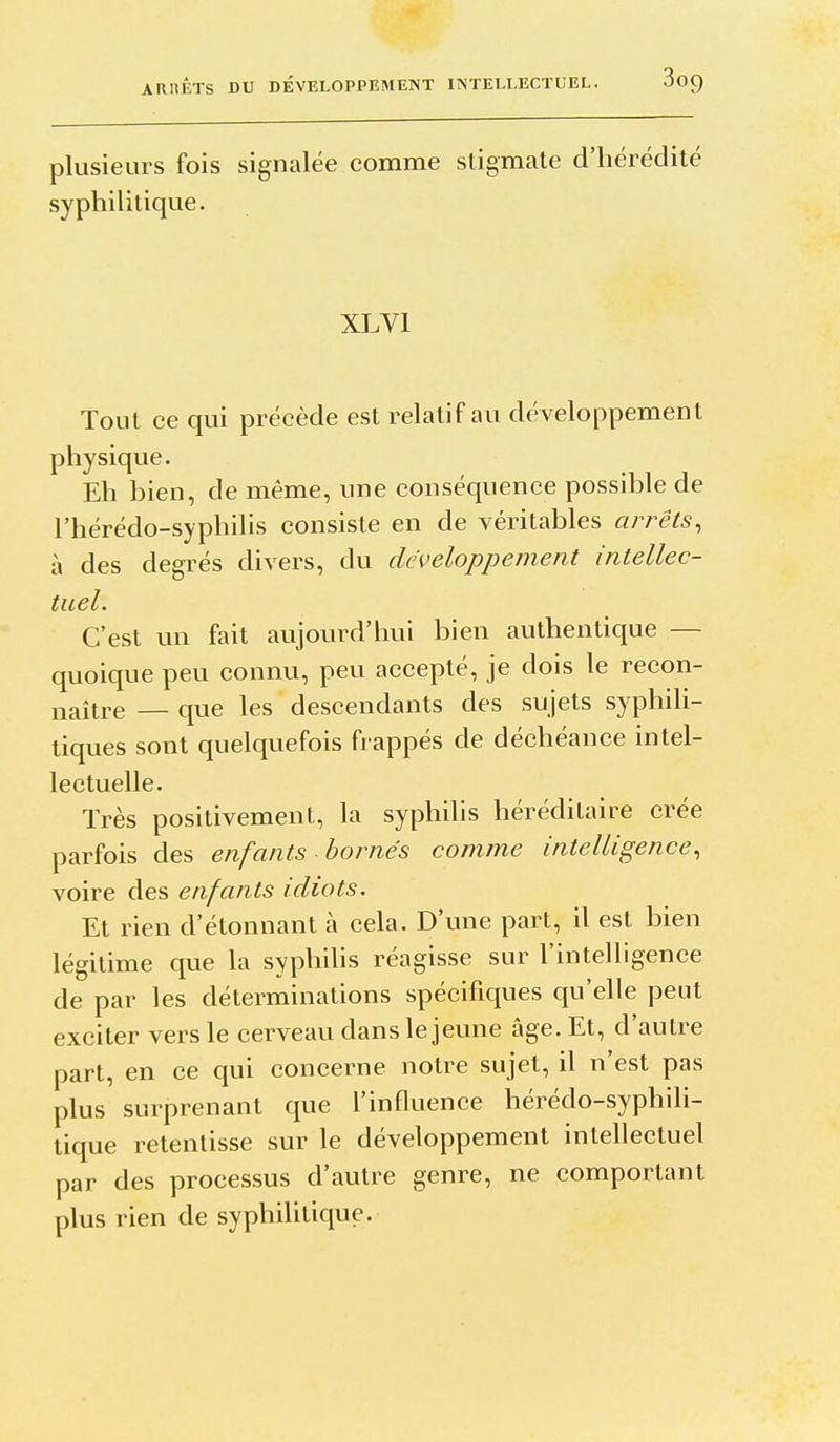 ARRÊTS DU DÉVELOPPEMENT INTELLECTUEL. 3oQ plusieurs fois signalée comme stigmate d'hérédité syphilitique. XLVl Tout ce qui précède est relatif au développement physique. Eh bien, de même, une conséquence possible de l'hérédo-syphilis consiste en de véritables arrêts, à des degrés divers, du développement intellec- tuel. C'est un fait aujourd'hui bien authentique — quoique peu connu, peu accepté, je dois le recon- naître — que les descendants des sujets syphili- tiques sont quelquefois frappés de déchéance intel- lectuelle. Très positivement, la syphilis héréditaire crée parfois des enfants bornés comme intelligence, voire des enfants idiots. Et rien d'étonnant à cela. D'une part, il est bien légitime que la syphihs réagisse sur l'intelligence de par les déterminations spécifiques qu'elle peut exciter vers le cerveau dans le jeune âge. Et, d'autre part, en ce qui concerne notre sujet, il n'est pas plus surprenant que l'influence hérédo-syphili- tique retentisse sur le développement intellectuel par des processus d'autre genre, ne comportant plus rien de syphilitique.