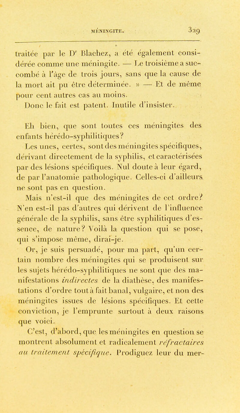 traitée par le D' Blacliez, a été également consi- dérée comme une méningite. — Le troisième a suc- combé à l'âge de trois jours, sans que la cause de la mort ait pu être déterminée. » — Et de même pour cent autres cas au moins. Donc le fait est patent. Inutile d'insister. Eh bien, que sont toutes ces méningites des enfants bérédo-syphilitiques? Les unes, certes, sont des méningites spécifiques, dérivant directement de la syphilis, et caractérisées par des lésions spécifiques. Nul doute à leur égard, de parl'anatomie pathologique. Celles-ci d'ailleurs, ne sont pas en question. Mais n'est-il que des méningites de cet ordre? N'en est-il pas d'autres qui dérivent de l'influence générale de la syphilis, sans être syphilitiques d'es- sence, de nature? Voilà la question qui se pose, qui s'impose même, dirai-je. Or, je suis persuadé, pour ma part, qu'un cer- tain nombre des méningites qui se produisent sur les sujets hérédo-syphilitiques ne sont que des ma- nifestations indirectes de la diathèse, des manifes- tations d'ordre tout à fait banal, vulgaire, et non des méningites issues de lésions spécifiques. Et cette conviction, je l'emprunte surtout à deux raisons que voici. C'est, d'abord, que les méningites en question se montrent absolument et radicalement réfractaires au traitement spécifique. Prodiguez leur du mer-