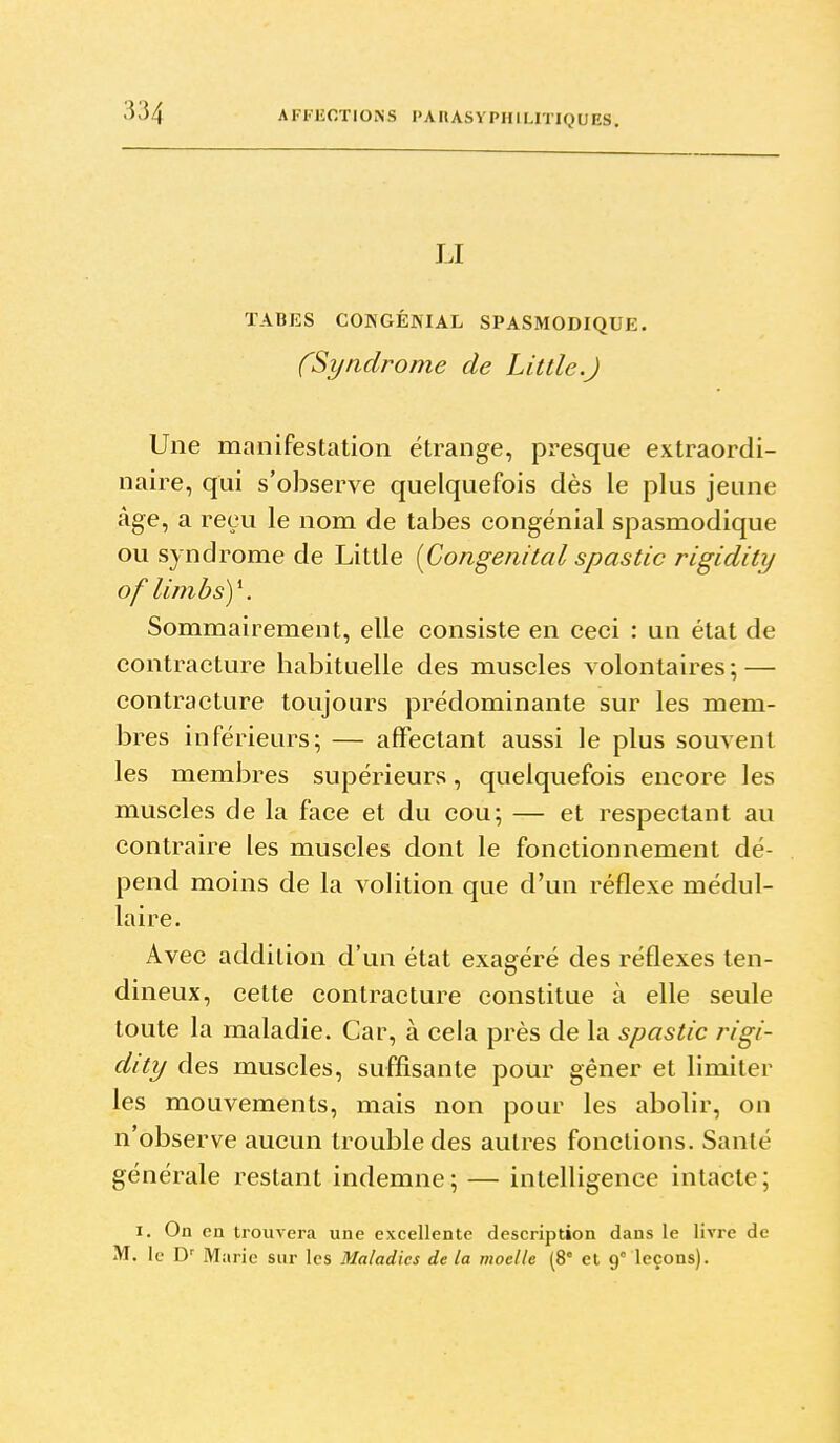 LI TABES COKGÉNIAL SPASMODIQUE. (Syiiclrome de Lit lie.J Une manifestation étrange, presque extraordi- naire, qui s'observe quelquefois dès le plus jeune âge, a reçu le nom de tabès congénial spasmodique ou syndrome de Little [Congénital spastic rigidity oflimbsy. Sommairement, elle consiste en ceci : un état de contracture habituelle des muscles volontaires ; — contracture toujours prédominante sur les mem- bres inférieurs; — affectant aussi le plus souvent les membres supérieurs, quelquefois encore les muscles de la face et du cou; — et respectant au contraire les muscles dont le fonctionnement dé- pend moins de la volition que d'un réflexe médul- laire. Avec addition d'un état exagéré des réflexes ten- dineux, cette contracture constitue à elle seule toute la maladie. Car, à cela près de la spastic rigi- dity des muscles, suffisante pour gêner et limiter les mouvements, mais non pour les abolir, on n'observe aucun trouble des autres fonctions. Santé générale restant indemne; — intelligence intacte; I. On en trouvera une excellente description dans le livre de M. le D' Ma rie sur les Maladies de la moelle (8° et 9' leçons).