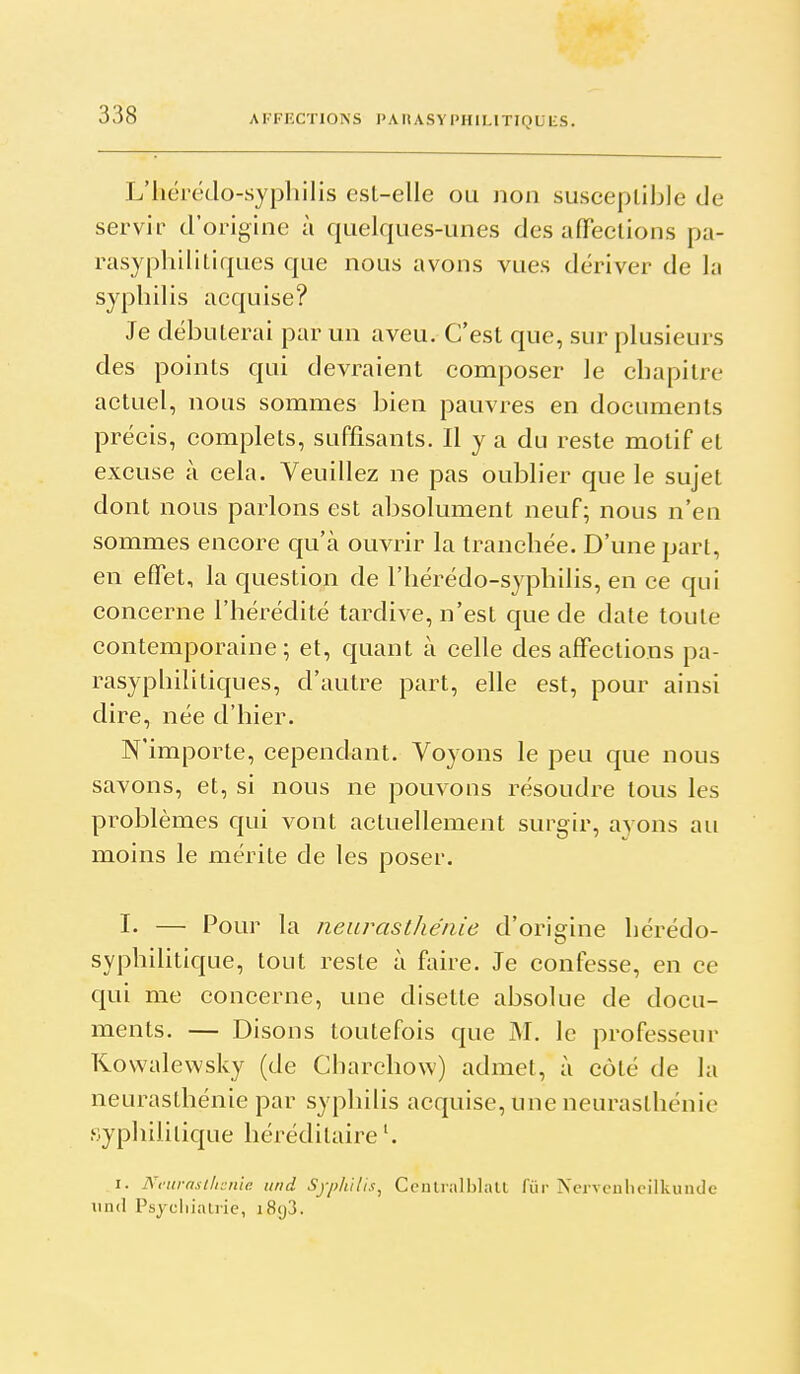 L'hérétlo-syphilis est-elle ou non susceptible de servir d'origine à quelques-unes des afifections pa- rasyphilitiques que nous avons vues dériver de la syphilis acquise? Je débuterai par un aveu. C'est que, sur plusieurs des points qui devraient composer le chapitre actuel, nous sommes bien pauvres en documents précis, complets, suffisants. Il y a du reste motif et excuse à cela. Veuillez ne pas oublier que le sujet dont nous parlons est absolument neuf; nous n'en sommes encore qu'à ouvrir la tranchée. D'une part, en effet, la question de l'hérédo-syphilis, en ce qui concerne l'hérédité tardive, n'est que de date toute contemporaine; et, quant à celle désaffections pa- rasyphilitiques, d'autre part, elle est, pour ainsi dire, née d'hier. N'importe, cependant. Voyons le peu que nous savons, et, si nous ne pouvons résoudre tous les problèmes qui vont actuellement surgir, ayons au moins le mérite de les poser. I- — Pour la neurasthénie d'origine hérédo- syphihtique, tout reste à faire. Je confesse, en ce qui me concerne, une disette absolue de docu- ments. — Disons toutefois que M. le professeur Kowalewsky (de Charehow) admet, à côté de la neurasthénie par syphilis acquise, une neurasthénie syphilitique héréditaire I. Ni'urnsilicnlc uni Syph'iUs^ Ccntralblall fiir Ncrvculicilkunde und Psycliialric, i8g3.