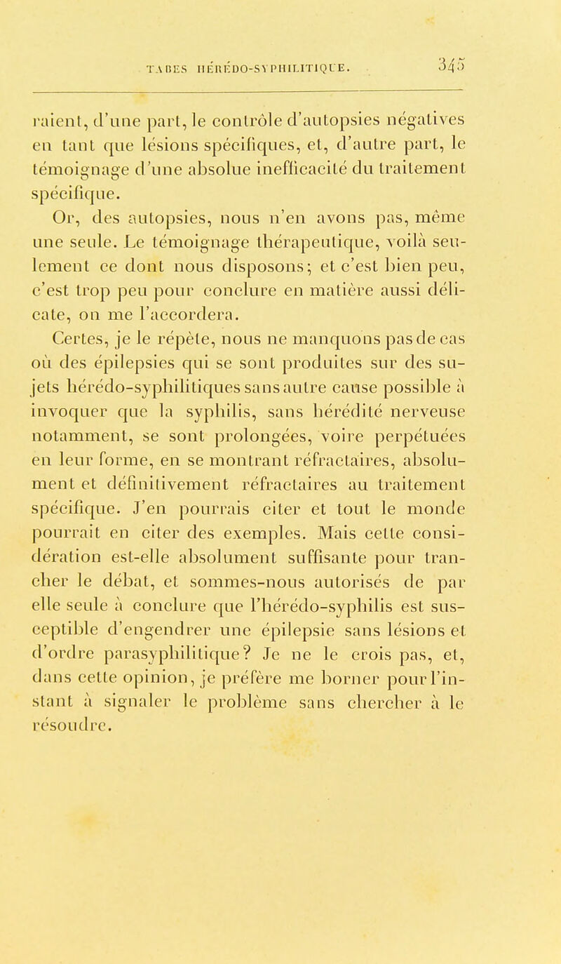 raient, d'une part, le contrôle d'autopsies négatives en tant que lésions spécifiques, et, d'autre part, le témoignage d'une absolue inefiicacité du traitement spécifique. Or, des autopsies, nous n'en avons pas, même une seule. Le témoignage thérapeutique, voilà seu- lement ce dont nous disposons; et c'est bien peu, c'est trop peu pour conclure en matière aussi déli- cate, on me l'accordera. Certes, je le répèle, nous ne manquons pas de cas où des épilepsies qui se sont produites sur des su- jets liérédo-sypliilitiques sans autre cause possible à invoquer que la syphilis, sans hérédité nerveuse notamment, se sont prolongées, voire perpétuées en leur forme, en se montrant réfractaires, absolu- ment et définitivement réfractaires au traitement spécifique. J'en pourrais citer et tout le monde pourrait en citer des exemples. Mais cette consi- dération est-elle absolument suffisante pour tran- cher le débat, et sommes-nous autorisés de par elle seule à conclure que l'hérédo-syphilis est sus- ceptible d'engendrer une épilepsie sans lésions et d'ordre parasyphilitique? Je ne le crois pas, et, dans cette opinion, je préfère me borner pour l'in- stant à signaler le problème sans chercher à le résoudre.