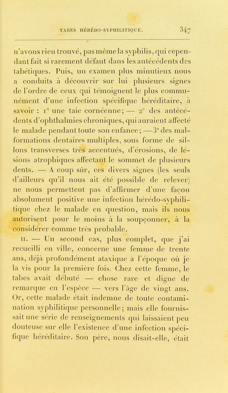 n'avons rien trouvé, pas même hi syphilis, qui cepen- dant fait si rarement défaut dans les antécédents des tabétiques. Puis, un examen plus minutieux nous a conduits à découvrir sur lui plusieurs signes de l'ordre de ceux qui témoignent le plus commu- nément d'une infection spécifique héréditaire, à savoir : 1° une taie cornéenne; — 1° des antécé- dents d'ophthalmies chroniques, qui auraient affecté le malade pendant toute son enfance; —3° des mal- formations dentaires multiples, sous forme de sil- lons transverses très accentués, d'érosions, de lé- sions atrophicjues affectant le sommet de plusieurs dents. — A coup sûr, ces divers signes (les seuls d'ailleurs qu'il nous ait été possible de relever) ne nous permettent pas d'affirmer d'une façon absolument positive une infection hérédo-syphili- tique chez le malade en queslion, mais ils nous autorisent pour le moins à la soupçonner, à la considérer comme très probable. II. — Un second cas, plus complet, que j'ai recueilli en ville, concerne une femme de trente ans, déjà profondément ataxique à l'époque où je la vis pour la première fois. Chez cette femme, le tabès avait débuté — chose rare et digne de remarque en l'espèce — vers l'âge de vingt ans. Or, cette malade était indemne de toute contami- nation syphilitique personnelle; mais elle fournis- sait une série de renseignements cpii laissaient peu douteuse sur elle l'existence d'une infection spéci- fique héréditaire. Son père, nous disait-elle, était