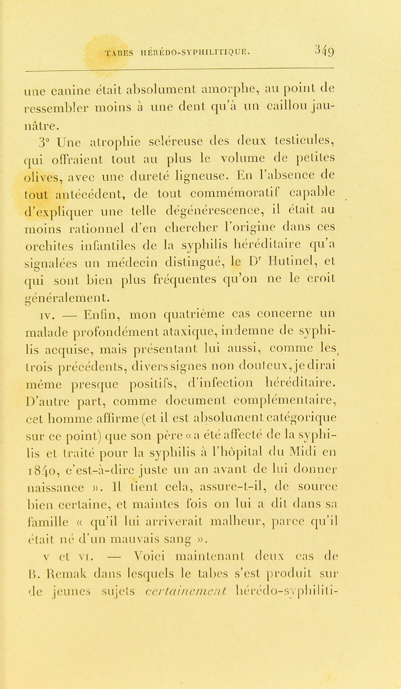 une canine était absolument amorphe, au point de ressembler moins à une dent qu'à un caillou jau- nâtre. 3 Une atrophie scléreuse des deux testicules, qui offraient tout au plus le volume de petites ohves, avec une dureté ligneuse. En rabsence de tout antécédent, de tout commémoralif capable d'expliquer une telle dégénérescence, il était au moins rationnel d'en chercher l'origine dans ces orchiles infantiles de la syphiHs héréditaire qu'a signalées un médecin distingué, le C Hutinel, et qui sont bien plus fréquentes qu'on ne le croit généralement. IV. — Enfin, mon quatrième cas concerne un malade profondément ataxique, indemne de syphi- lis acquise, mais présentant lui aussi, comme les_ trois précédents, divers signes non douteux, je dirai même presque positifs, d'infection héréditaire. D'autre part, comme document complémentaire, cet homme affirme (et il est aljsolument catégorique sur ce point) que son père «a été affecté de la syphi- lis et traité pour la syphilis à l'hôpital (ki Midi en iS^o, c'est-à-dire juste un an avant de lui donner naissance ». H tient cela, assure-t-il, de source bien certaine, et maintes fois on lui a dit dans sa famille « qu'il lui arriverait malheur, parce cpi'il ('•tait né d'un mauvais sang ». v et VI. — Voici maintenant deux cas de B. Remak dans lesquels le tabès s'est produit sur de jeunes sujets certainement hérédo-sypliilili-