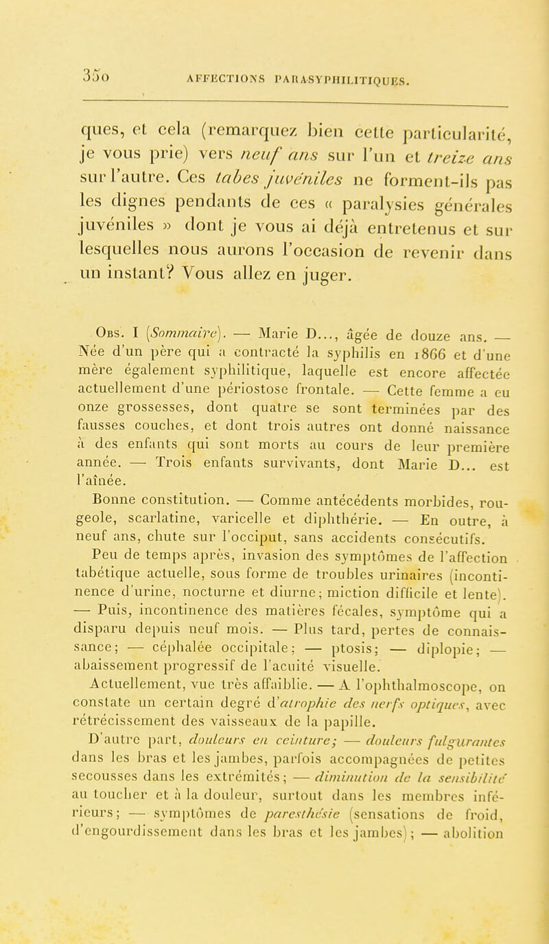 ques, et cela (remarquez bien cette particularité, je vous prie) vers neuf ans sur l'un et treize ans sur l'autre. Ces tabès Juvéniles ne forment-ils pas les dignes pendants de ces « paralysies générales juvéniles « dont je vous ai déjà entretenus et sur lesquelles nous aurons l'occasion de revenir dans un instant? Vous allez en juger. Obs. I [Sommaire). — Marie D..., âgée de douze ans. Née d'un père qui a contracté la syphilis en 1866 et d'une mère également syphilitique, laquelle est encore affectée actuellement d'une périostose frontale. — Cette femme a eu onze grossesses, dont quatre se sont terminées par des fausses couches, et dont trois autres ont donné naissance à des enfants qui sont morts au cours de leur première année. — Trois enfants survivants, dont Marie D... est l'aînée. Bonne constitution, — Comme antécédents morbides, rou- geole, scarlatine, varicelle et diphthérie. — En outre, à neuf ans, chute sur l'occiput, sans accidents consécutifs. Peu de temps après, invasion des symptômes de l'affection labétique actuelle, sous forme de troubles urinaires (inconti- nence d'urine, nocturne et diurne; miction difficile et lente). — Puis, incontinence des matières fécales, symptôme qui a disparu depuis neuf mois. — Plus tard, pertes de connais- sance; — céphalée occipitale; — ptosis; — diplopie; — abaissement progressif de l'acuité visuelle. Actuellement, vue très affaiblie. — A l'ophthalmoscope, on constate un certain degré à'aimp/iie des nerfs optiques, avec rétrécissement des vaisseaux de la papille. D'autre [)art, douleurs en ceinture; — douleurs fulgurantes dans les bras et les jambes, parfois accompagnées de petites secousses dans les extrémités; — diminution de la sensibilité' au toucher et à la douleur, surtout dans les membres infé- rieurs; — symptômes de paresthcsie (sensations de froid, d'engourdissement dans les bras et les jambes); —abolition