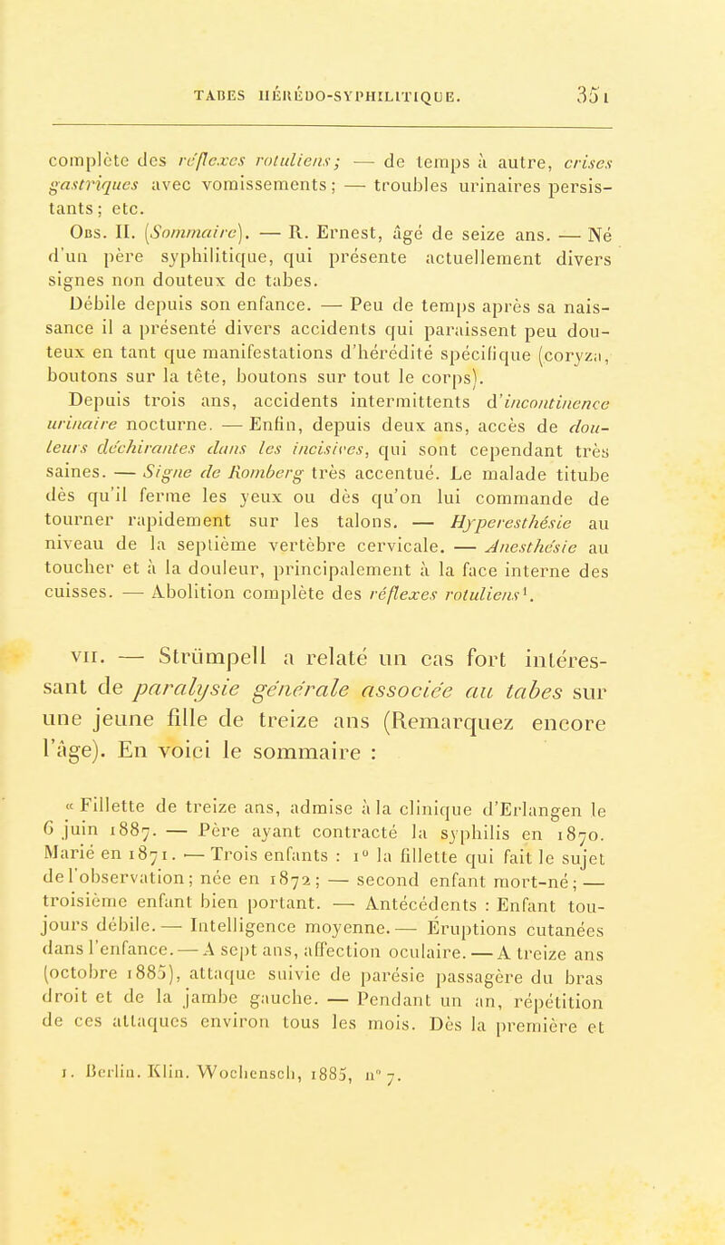 complète des rc'fle.res rotulieiis; — de temps à autre, crises gastriques avec vomissements;—^ troubles urinaires persis- tants ; etc. Obs. II. [Sommaire). — R. Ernest, âgé de seize ans. — Né d'un père syphilitique, qui présente actuellement divers signes non douteux de tabès. Débile depuis son enfance. — Peu de temps après sa nais- sance il a présenté divers accidents qui paraissent peu dou- teux en tant que manifestations d'hérédité spécifique (coryz;i, boutons sur la tête, boutons sur tout le corps). Depuis trois ans, accidents intermittents d'incontinence urinaire nocturne. — Enfin, depuis deux ans, accès de dou- leurs déchirantes dans les incisives, qui sont cependant très saines. — Signe de Roniberg très accentué. Le malade titube dès qu'il ferme les yeux ou dès qu'on lui commande de tourner rapidement sur les talons. — Hjperesthésie au niveau de la septième vertèbre cervicale. — Anesthe'sie au toucher et à la douleur, principalement à la face interne des cuisses. — Abolition complète des réflexes rotuliensK vir. — Strùmpell a relaté un cas fort intéres- sant de paralysie générale associée au tabès sur une jeune fille de treize ans (Remarquez encore l'âge). En voici le sommaire : «Fillette de treize ans, admise à la clinique d'Erlangen le 6 juin 1887. — Père ayant contracté la syphilis en 1870. Marié en 1871. — Trois enfants : 1 la fillette qui fait le sujet de l'observation; née en 1872; — second enfant mort-né; — troisième enfant bien portant. — Antécédents : Enfant tou- jours débile. — Intelligence moyenne.— Éruptions cutanées dans l'enfance. — A sept ans, affection oculaire. — A treize ans (octobre i885), attaque suivie de parésie passagère du bras droit et de la jambe gauche. — Pendant un an, répétition de ces attaques environ tous les mois. Dès la première et