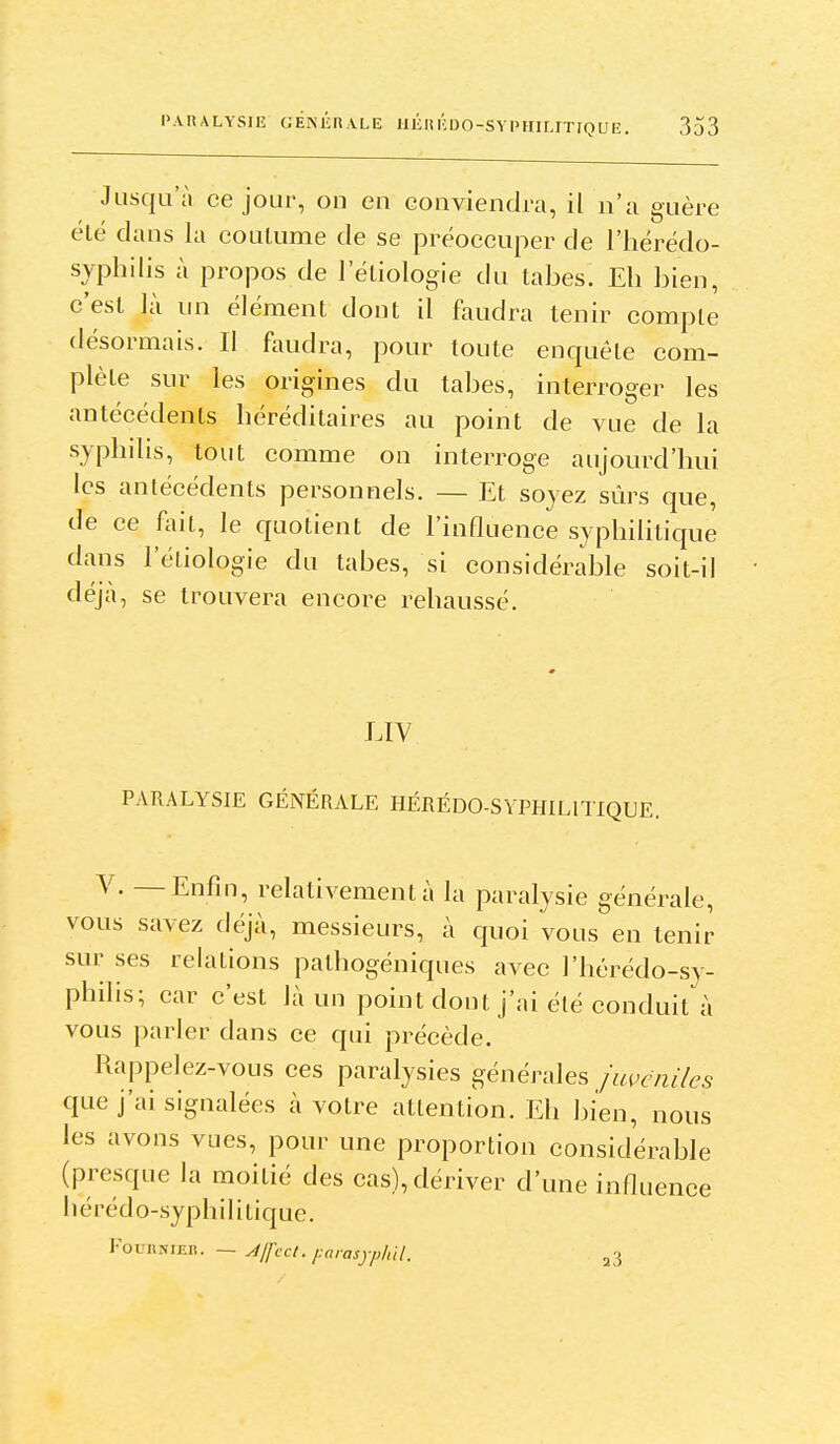 Jusqu'à ce jour, on en conviendra, il n'a guère été dans la couLume de se préoccuper de l'hérédo- syphilis à propos de l'étiologie du tabès. Eh bien, c'est là nn élément dont il faudra tenir compte désormais. Il faudra, pour toute enquête com- plète sur les origines du tabès, interroger les antécédents héréditaires au point de vue de la syphilis, tout comme on interroge aujourd'hui les antécédents personnels. — Et soyez sûrs que, de ce f^iit, le quotient de l'influence syphilitique dans l'étiologie du tabès, si considérable soit-il déjà, se trouvera encore rehaussé. LIV PARALYSIE GÉNÉRALE HÉRÉDO-SYPHILITIQUE. Y. — Enfin, relativement à la paralysie générale, vous savez déjà, messieurs, à quoi vous en tenir sur ses relations pathogéniques avec l'hérédo-sy- philis; car c'est là un point dont j'ai été conduit à vous parler dans ce qui précède. Rappelez-vous ces paralysies générales juvcniles que j'ai signalées à votre attention. Eh bien, nous les avons vues, pour une proportion considérable (presque la moitié des cas), dériver d'une influence hérédo-syphilitique. rounsiER. — Jjfcct. j:arasyphn. a3