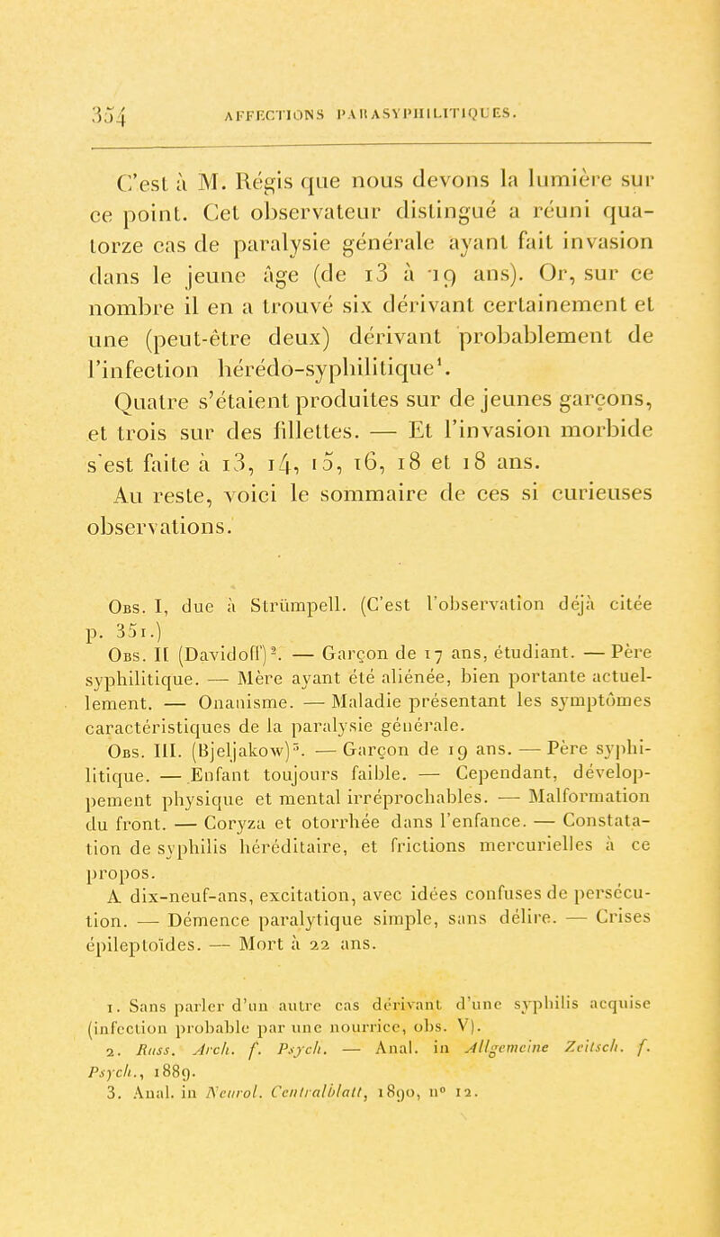 C'est à M. Régis qae nous devons la lumière sur ce point. Cet observateur distingué a réuni qua- torze cas de paralysie générale ayant fait invasion dans le jeune âge (de i3 à -19 ans). Or, sur ce nombre il en a trouvé six dérivant certainement et une (peut-être deux) dérivant probablement de l'infection bérédo-sypliilitique*. Quatre s'étaient produites sur déjeunes garçons, et trois sur des fillettes. — Et l'invasion morbide s'est faite à i3, i4, i5, t6, 18 et 18 ans. Au reste, voici le sommaire de ces si curieuses observations. Obs. I, due à Strûmpell. (C'est l'observation déjà citée p. 35i.) Obs. h (Davidofl')-. — Garçon de 17 ans, étudiant. —Père syphilitique. — Mère ayant été aliénée, bien portante actuel- lement. — Onanisme. — Maladie présentant les symptômes caractéristiques de la paralysie générale. Obs. III. (Bjeljakow)''. — Garçon de 19 ans. — Père syphi- litique. — Enfant toujours faible. — Cependant, dévelop- pement physique et mental irréprochables. — Malformation du front. — Coryza et otorrhée dans l'enfance. — Constata- tion de syphilis héréditaire, et frictions mercurielles à ce propos. A dix-neuf-ans, excitation, avec idées confuses de persécu- tion. — Démence paralytique simple, sans délire. — Crises épileptoïdes. — Mort à 22 ans. 1. Sans parler d'un aulre cas dérivant d'une syphilis acquise (infcciion probable par une nourrice, obs. V). 2. Âiiss. Arch. f. Psjcii. — Anal, in Allgemc'ine Zcttscli. f. Psycit., 1889. 3. .\ual. in IS'ctirol. Cciiliali/latt, i8()0, n 12.