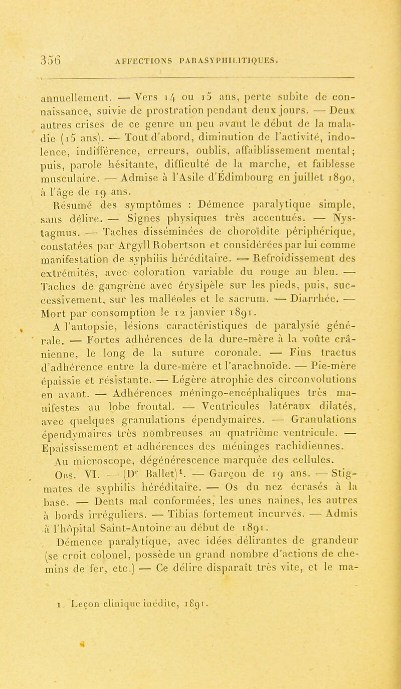 anniuîUeinent. —Vers i4 ou i5 ans, perte subite de con- naissance, suivie de prostration pondant deux jours. — Deux autres crises de ce genre un peu :ivant le début de la mala- die (i*) ans). — Tout d'abord, diminution de l'activité, indo- lence, indifrérencc, erreurs, oublis, affaiblissement mental; puis, pai'ole hésitante, difficulté de la marche, et faiblesse musculaire. — Admise à l'Asile d'Edimbourg en juillet 1890, à l'âge de 19 ans. Résumé des symptômes : Démence paralytique simple, sans délire. — Signes physiques très accentués. — Nys- tagmus. — Taches disséminées de choroîdite périphérique, constatées par Argyll Robertson et considérées par lui comme manifestation de syphilis héréditaire. — Refroidissement des extrémités, avec coloration variable du rouge au bleu. — Taches de gangrène avec érysipèle sur les pieds, puis, suc- cessivement, sur les malléoles et le sacrum. — Diarrhée. — Mort par consomption le 12 janvier 1891. A l'autopsie, lésions caractéristiques de parah'sie géné- Yixle. — Fortes adhérences delà dure-mère à la voûte crâ- nienne, le long de la suture coronale. — Fins tractus d'adhérence entre la dure-mère et l'arachnoïde. — Pie-mère épaissie et résistante. — Légère atrophie des circonvolutions en avant. — Adhérences méningo-encéphaliques très ma- nifestes au lobe frontal. —• Ventricules latéraux dilatés, avec quelques granulations épendymaires. — Granulations épendymaires très nombreuses au quatrième ventricule. — Epaississement et adhérences des méninges rachidiennes. Au microscope, dégénérescence marquée des cellules. Oris. VI. —(D Ballet)^ — Garçon de 19 ans. —Stig- mates de syphilis héréditaire. — Os du nez écrasés à la jj^^se. — Dents mal conformées, les unes naines, les autres à bords irréguliers. — Tibias fortement incurvés. — Admis a l'hôpital Saint-Antoine au début de 1891. Démence paralytique, avec idées délirantes de grandeur (se croit colonel, ])0ssède un grand nombre d'actions de che- mins de fer, etc.) — Ce délire disparaît très vite, et le ma- 1. Leçon clinique incdilc, iScji.