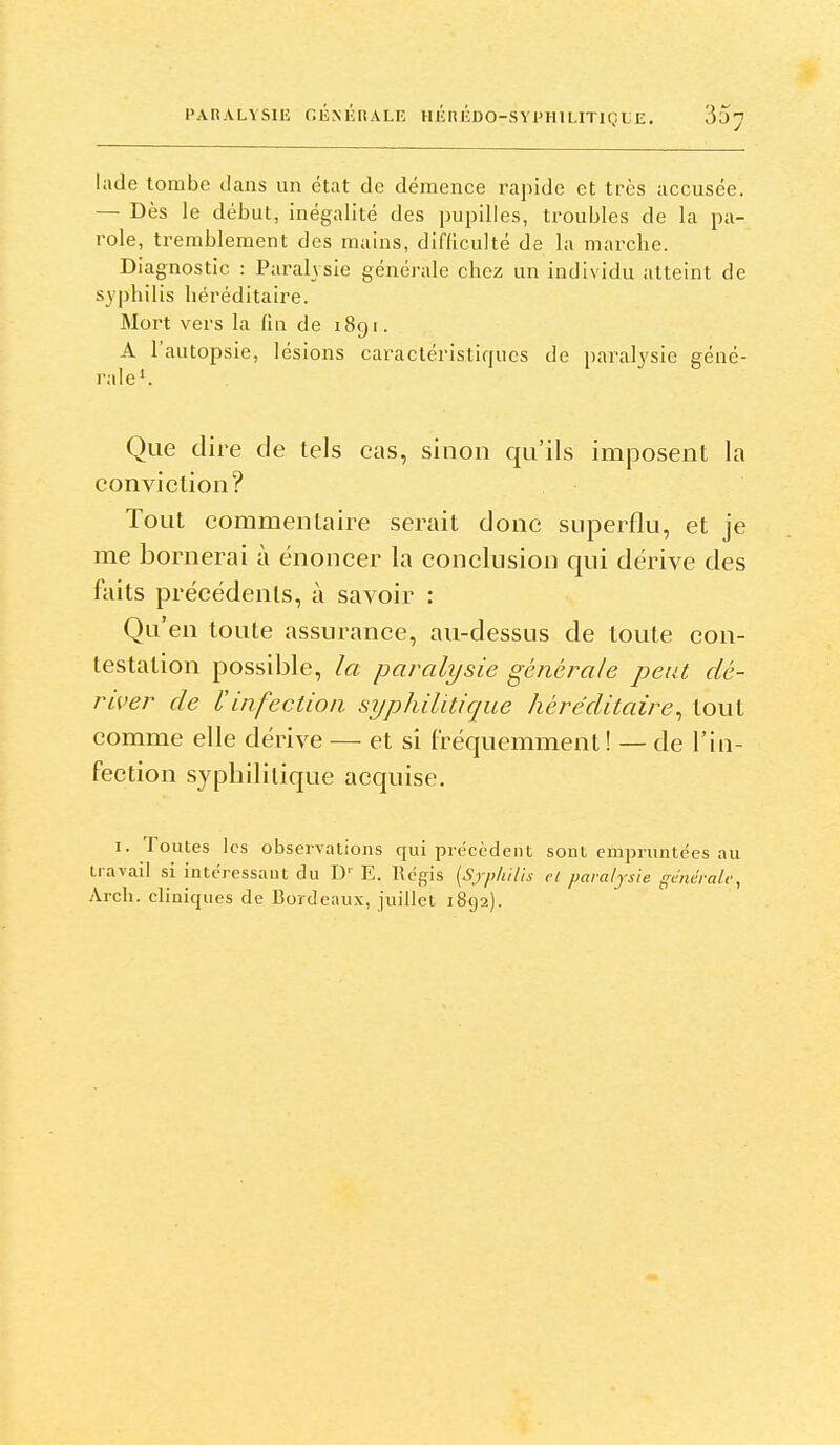 PARALYSIE r.lÎMîrîALE HÉuÉDO-SYX'HILITIÇLE. 35^ lade tombe clans un état de démence rapide et très accusée. — Dès le début, inégalité des pupilles, troubles de la pa- role, tremblement des mains, difliculté de la marche. Diagnostic : Paralysie générale chez un individu atteint de syphilis héréditaire. Mort vers la fin de 1891. A l'autopsie, lésions caractéristiques de paralysie géné- rale'. Que dire de tels cas, sinon qu'ils imposent la conviction? Tout commentaire serait donc superflu, et je me bornerai à énoncer la conclusion qui dérive des faits précédents, à savoir : Qu'en toute assurance, au-dessus de toute con- testation possible, la paralysie générale peut dé- river de l'infection syphilitique héréditaire^ tout comme elle dérive — et si fréquemment ! — de l'in- fection .syphilitique acquise. I. Toutes les observations qui précèdent sont empruntées au travail si intéressaut du D' E. Régis {Sjpkilis et paralysie gmêralv, Arch. cliniques de Bordeaux, juillet 1892).