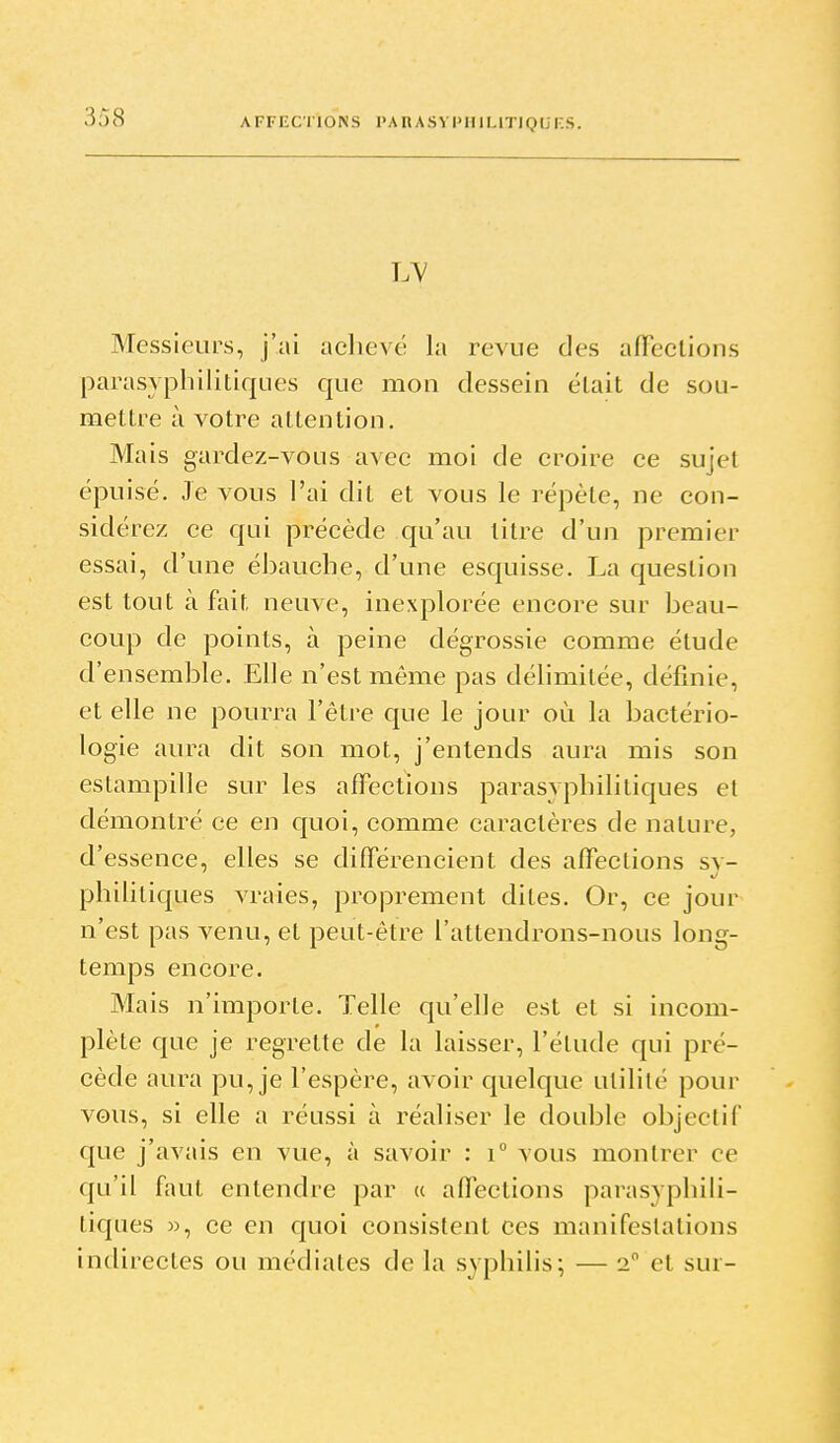 LV Messieurs, j'ai aclievé la revue des aiïections parasyphilitiques que mon dessein était de sou- mettre à votre attention. Mais gardez-vous avec moi de croire ce sujet épuisé. Je vous l'ai dit et vous le répète, ne con- sidérez ce qui précède qu'au litre d'un premier essai, d'une ébauche, d'une esquisse. La question est tout à fait neuve, inexplorée encore sur beau- coup de points, à peine dégrossie comme étude d'ensemble. Elle n'est même pas délimitée, définie, et elle ne pourra l'être que le jour où la bactério- logie aura dit son mot, j'entends aura mis son estampille sur les affections parasvpbilitiques et démontré ce en quoi, comme caractères de nature, d'essence, elles se différencient des affections sy- philitiques vraies, proprement dites. Or, ce jour n'est pas venu, et peut-être l'attendrons-nous long- temps encore. Mais n'importe. Telle qu'elle est et si incom- plète que je regrette de la laisser, l'étude qui pré- cède aura pu, je l'espère, avoir quelque utilité pour vous, si elle a réussi à réaliser le double objectif que j'avais en vue, à savoir : i° vous montrer ce qu'il faut entendre par « affections parasyphili- tiques », ce en quoi consistent ces manifestations indirectes ou médiates de la syphilis; — 2 et sur-