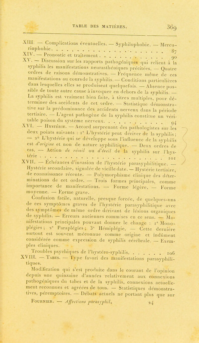 X[ll — Complicalioas éventuelles. — Syphilopliobie. — Mercu- riopliobie ^^y- — Pronostic et traitement _* go -^^ ■ — Discussion sur les rapports patliogéniques qui relient à la syphilis les manifestations neurasthéniques précitées. — Quatre ordres de raisons démonstratives. — Fréquence même de ces manifestations au coursdc la syphilis. — Conditions partictdiéres dans lesquelles elles se produisent quelquefois. — Absence pos- sible de toute autre cause à invoquer en dehors de la syphilis. — La syphilis est vraiment bien faite, à titres multiples, pour dé- terminer des accidents de cet ordre. — Statistique démonstra- tive sur la prédominance des accidents nerveu.'c dans la période tertiaire. — L'agent pathogène de la syphilis constitue un véri- table poison du système nerveux — Hystérie. — Accord surprenant des pathologisles sur les deux points suivants : i L'hystérie peut dériver de la syphilis; — 20 L'hystérie qui se développe sous l'influence de la syphilis est d'origine et non de nature syphilitique. — Deux ordres de cas. — Action de re'reil ou d'éveil de la syphilis sur l'hys- térie lOI XVIt- — Echéances d'invasion de l'hystérie parasyphilitique. Hystérie secondaire, signalée de vieille date. — Hystérie tertiaire, de connaissance récente. — Polymorphisme clinique des déter- minations de cet ordre. — Trois formes principales, comme importance de manifestations. — Forme légère. — Forme moyenne. — F.orme grave. Confusion facile, naturelle, presque forcée, de quelques-uns de ces symptômes graves de l'hystérie parasyphilitique avec des symptômes de même ordre dérivant de lésions organiques de syphilis. — Erreurs anciennes commises en ce sens. — Ma- nifestations principales pouvant donner le change : i Mono- plégics; 2° Paraplégies; 3° Hémiplégie. — Cette dernière surtout est souvent méconnue comme origine et indûment considérée comme expression de syphilis cérébrale. — Exem- ples cliniques. Troubles psychiques de l'hystéro-syphllis io6 ^^/•^f- — Tabes. — Type favori des manifestations parasyphili- tiques. Modification qui s'esl produite dans le courant de l'opinion depuis une quinzaine d'années relativement aux connexions pathogéniqucs du tabcs et de la syphilis, connexions actuelle- ment reconnues et agréées de tous. — Statistiques démonstra- tives, péremptoires. — Débats actuels ne portant plus que sur FounNiER. — Jfl'eclioiis parasjphilt