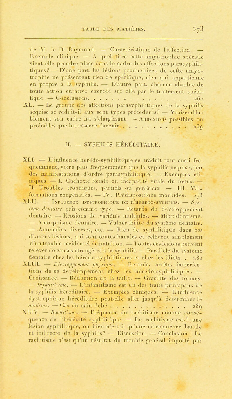 (le M. le D' Raymond. — Caraclérislique de ralTocLioii. — Exemple clinique. — A quel tilre cette amyolropliie spéciale vient-elle prendre place dans le cadre des aU'ections parasjphili- tiqiies?-—■ D'une part, les lésions productrices de cette amyo- trophie ne présentent rien de spécifique, rien qui appartienne en propre à la syphilis. — D'autre part, absence absolue de toute action carative exercée sur elle par le traitement spéci- fique. — Conclusions 262 XL. — Le groupe des affections jiarasjqihilitiques de la syphilis acquise se rédiiit-il aux sept types précédents? — Vraisembla- blement son cadre ira s'élargissaut. — Annexions possibles ou probables que lui réserve l'avenir 269 II. — SYPHILIS HÉRÉDITAIRE. XLI. — L'influence hérédo-syphilitique se traduit tout aussi fré- quemment, voire plus fréquemment que la sj^philis acquise, pai des manifestations d'ordre parasyphililique. — Exemples cli- niques. — I. Cachexie fœtale ou incapacité vitale du fœtus. — II. Troubles tro[)hiques, partiels ou généraux — III. Mal- formations congéniales. — IV. Pi'édispositions morbides. 2^3 XLII. Ifi'FLUr.NCR DYSTHOPHIQUE DE l'hÉuÉDO-SYPHTLIS. SfS- tcine dentaire pris comme type. — Retards du développement dentaire. — Erosions de variétés multiples. — Microdontisme. — Amorphisme dentaire. —Vulnérabilité du système dentaire. — Anomalies diverses, etc. —■ Rien de syphilitique dans ces diverses lésions, qui sont toutes banales et relèvent simplement d'un trouble accidentel dénutrition. —Toutes ces lésions peuvent relever de causes étrangères à la syphilis. — Parallèle du système dentaire chez les hérédo-syphilltiqnes et chez les idiots. . 282 XLIII. — Développement p/ijsirjiie. — Relards, arrêts, imperfec- tions de ce développement chez les hcrédo-sypbilitiques. —• Croissance. — Réduction de la taille. — Gracilité des formes. — Infantilisme. — L'infantilisme est un des traits principaux de la syphilis héréditaire. — Exemples cliniques. — L'influence dyslrophiquc héréditaire peut-elle aller jusqu'à déLcimiiier le nanisme. — Cas du nain Bébé 28g XLIV. — lUichilismc. — Fréquence du rachitisme comme consé- quence de l'hérédité syphilitique. — Le rachitisme est-il une lésion syphilitique, ou bien n'est-il qu'une conséquence banale et indirecte de la syphilis? — Discussion. — Conclusion : Le rachitisme n'est qu'un résidtat du trouble général importé par