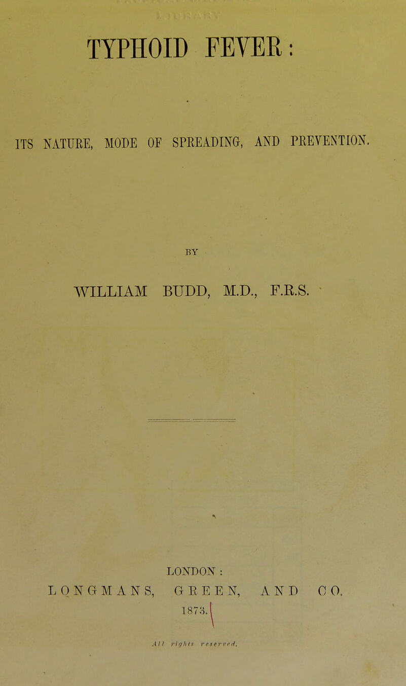 TYPHOID FEYER: ITS NATUEE, MODE OF SPREADING, AND PREVENT ION. BY WILLIAM BUDD, M.D., F.R.S. LONDON : LONGMANS, G E E E N, AND 0 0. 187o. All fiqlilf rexriu'il.