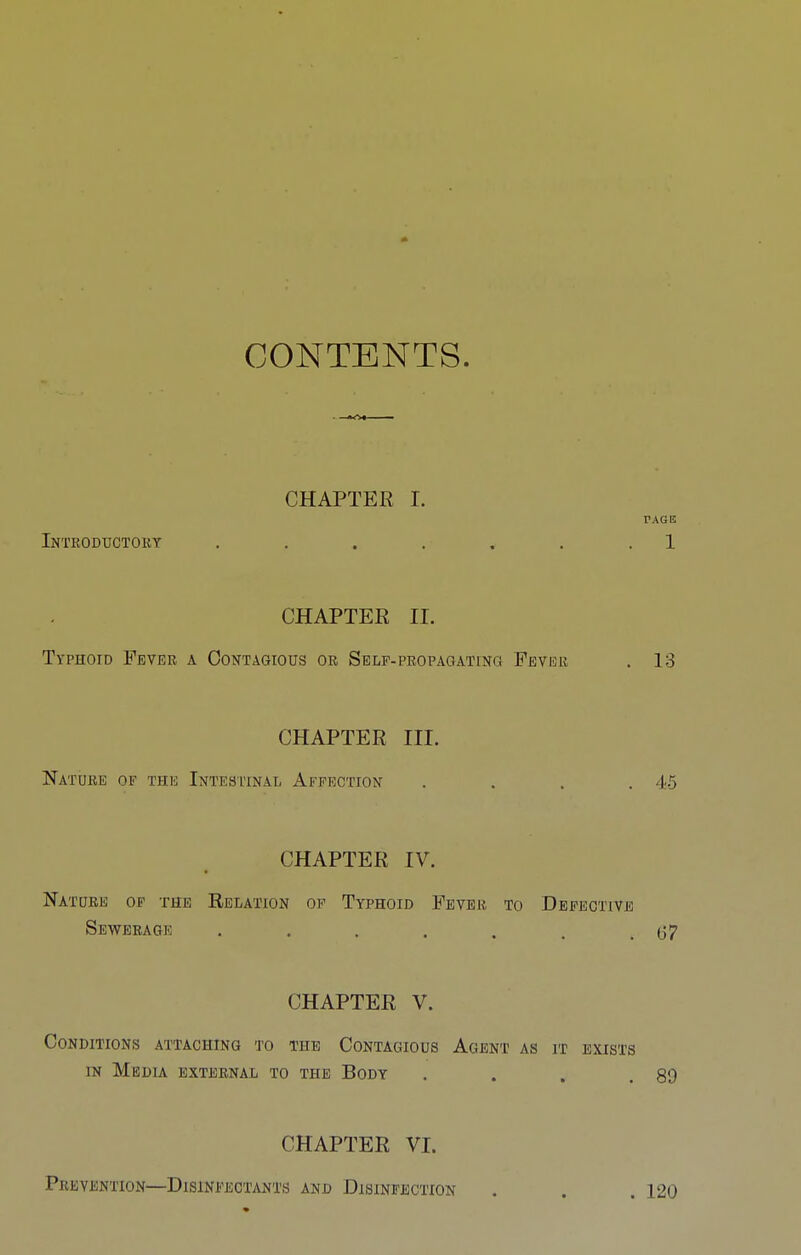 CONTENTS. CHAPTER I. PAGE Inteoductory . . . . . . . 1 CHAPTER II. Typhoid Fever a Contagious or Self-propaqating Fever , 13 CHAPTER III. Nature of the Intesitnal Affection . . . .45 CHAPTER IV. Nature of the Relation op Typhoid Fever to Defective Sewerage . . . . . . .67 CHAPTER V. Conditions attaching to the Contagious Agent as it exists IN Medla external to the Body . . . .89 CHAPTER VI. Prevention—Disinfectants and Disinfection . . . 120