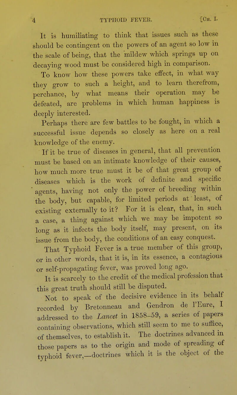 It is humiliating to think that issues such as these should be contingent on the powers of an agent so low in the scale of being, that the mildew which springs up on decaying wood must be considered high in comparison. To know how these powers take effect, in what way they grow to such a height, and to learn therefrom, perchance, by what means their operation may be defeated, are problems in which human happiness is deeply interested. Perhaps there are few battles to be fought, in which a successful issue depends so closely as here on a real knowledge of the enemy. If it be true of diseases in general, that all prevention must be based on an intimate knowledge of their causes, how much more true must it be of that great group of diseases which is the work of definite and specific agents, having not only the power of breeding withm the body, but capable, for limited periods at least, of existing externally to it? For it is clear, that, in such a case, a thing against which we may be impotent so long as it infects the body itself, may present, on its issue from the body, the conditions of an easy conquest. That Typhoid Fever is a true member of this group, or in other words, that it is, in its essence, a contagious or self-propagating fever, was proved long ago. It is scarcely to the credit of the medical profession that this great truth should still be disputed. Not to speak of the decisive evidence in its behalf recorded by Bretonneau and Gendron de I'Eure, I addressed to the Lancet in 1858-59, a series of papers containing observations, which stiU seem to me to suffice, of themselves, to establish it. The doctrines advanced in those papers as to the origin and mode of spreading of typhoid fever,—doctrines which it is the object of the