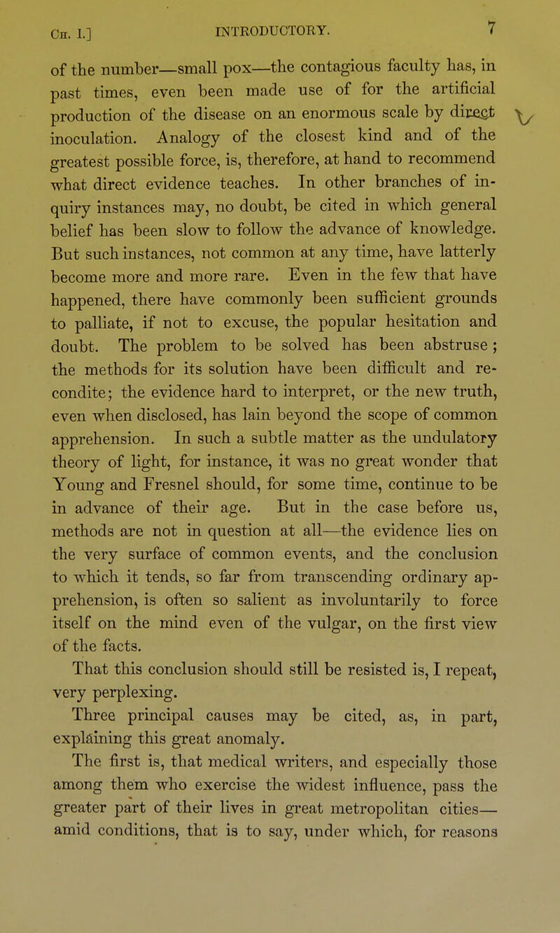 of the number—small pox—the contagious faculty has, in past times, even been made use of for the artificial production of the disease on an enormous scale by diceot inoculation. Analogy of the closest kind and of the greatest possible force, is, therefore, at hand to recommend what direct evidence teaches. In other branches of in- quiry instances may, no doubt, be cited in which general belief has been slow to follow the advance of knowledge. But such instances, not common at any time, have latterly become more and more rare. Even in the few that have happened, there have commonly been sufficient grounds to palliate, if not to excuse, the popular hesitation and doubt. The problem to be solved has been abstruse ; the methods for its solution have been difficult and re- condite; the evidence hard to interpret, or the new truth, even when disclosed, has lain beyond the scope of common apprehension. In such a subtle matter as the undulatory theory of light, for instance, it was no great wonder that Young and Fresnel should, for some time, continue to be in advance of their age. But in the case before us, methods are not in question at all—the evidence lies on the very surface of common events, and the conclusion to which it tends, so far from transcending ordinary ap- prehension, is often so salient as involuntarily to force itself on the mind even of the vulgar, on the first view of the facts. That this conclusion should still be resisted is, I repeat, very perplexing. Three principal causes may be cited, as, in part, explaining this great anomaly. The first is, that medical writers, and especially those among them who exercise the widest influence, pass the greater part of their lives in great metropolitan cities— amid conditions, that is to say, under which, for reasons